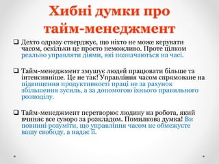 Хибні думки про
тайм-менеджмент
 Дехто одразу стверджує, що ніхто не може керувати
часом, оскільки це просто неможливо. Проте цілком
реально управляти діями, які позначаються на часі.
 Тайм-менеджмент змушує людей працювати більше та
інтенсивніше. Це не так! Управління часом спрямоване на
підвищення продуктивності праці не за рахунок
збільшення зусиль, а за допомогою їхнього правильного
розподілу.
 Тайм-менеджмент перетворює людину на робота, який
вчиняє все суворо за розкладом. Помилкова думка! Ви
повинні розуміти, що управління часом не обмежуєте
вашу свободу, а надає її.
 