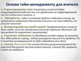 Основи тайм-менеджменту для вчителів
1. Структурування часу (зазвичай у вчителів добре
структурований робочий час, але практично не структурований
час для особистого життя…)
2 . Пріорітети (одна із основних проблем педагогів у тому, що
пріоритети надаються діяльності загалом, а не тим задачам, які
реально нагальні)
3. Концентрація на одній задачі (продуктивність вчителя
дуже падає, коли він займається кількома справами одночасно. Це
призводить до перевтоми і виснаження)
4. Спочатку найважче (слід робити складні справи на початку
дня. Відкладаючи справу, людина ризикуєте взагалі її не зробити. Та
й почуття незавершеності не буде набридати весь день)
5. Аналіз діяльності (не можна досягти результативності без
рефлексії діяльності та ретельного аналізу власних дій, звершень,
планів на майбутнє.
 