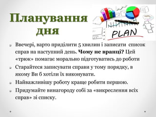 Планування
дня
 Ввечері, варто приділити 5 хвилин і записати список
справ на наступний день. Чому не вранці? Цей
«трюк» помагає морально підготуватись до роботи
 Старайтеся записувати справи у тому порядку, в
якому Ви б хотіли їх виконувати.
 Найважливішу роботу краще робити першою.
 Придумайте винагороду собі за «викреслення всіх
справ» зі списку.
 