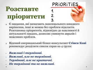 Розставте
пріоритети
 Є завдання, які вимагають максимального швидкого
вирішення, інші ж можна без проблем відкласти.
Розстановка пріоритетів, відповідно до важливості й
актуальності завдань, дозволяє уникнути авралів і
можливих проблем.
 Відомий американський бізнес-консультант Стівен Кові
рекомендує розділяти список справ на 4 групи:
 Важливі і термінові.
 Важливі, але не термінові.
 Термінові, але не критичні.
 Не термінові та не важливі.
 