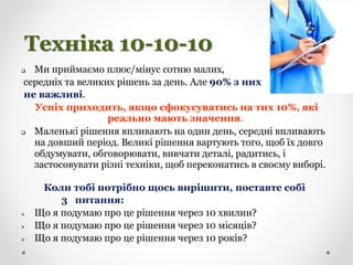 Техніка 10-10-10
 Ми приймаємо плюс/мінус сотню малих,
середніх та великих рішень за день. Але 90% з них
не важливі.
Успіх приходить, якщо сфокусуватись на тих 10%, які
реально мають значення.
 Маленькі рішення впливають на один день, середні впливають
на довший період. Великі рішення вартують того, щоб їх довго
обдумувати, обговорювати, вивчати деталі, радитись, і
застосовувати різні техніки, щоб переконатись в своєму виборі.
Коли тобі потрібно щось вирішити, поставте собі
3 питання:
 Що я подумаю про це рішення через 10 хвилин?
 Що я подумаю про це рішення через 10 місяців?
 Що я подумаю про це рішення через 10 років?
 