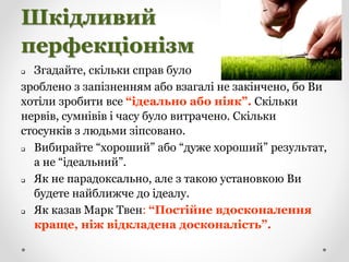 Шкідливий
перфекціонізм
 Згадайте, скільки справ було
зроблено з запізненням або взагалі не закінчено, бо Ви
хотіли зробити все “ідеально або ніяк”. Скільки
нервів, сумнівів і часу було витрачено. Скільки
стосунків з людьми зіпсовано.
 Вибирайте “хороший” або “дуже хороший” результат,
а не “ідеальний”.
 Як не парадоксально, але з такою установкою Ви
будете найближче до ідеалу.
 Як казав Марк Твен: “Постійне вдосконалення
краще, ніж відкладена досконалість”.
 
