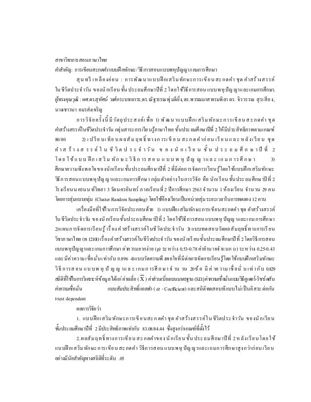 สาขาวิชาการสอนภาษาไทย
คาสาคัญ: การเขียนสะกดคา/แบบฝึกทักษะ/วิธีการสอนแบบพหุปัญญา/เกมการศึกษา
สุนทรี เหลืองอ่อน : การพัฒ นาแบบฝึ กเสริมทักษะการเขียนสะกดคา ชุด คาสร้างสรรค์
ในชีวิตประจาวัน ของนักเรียน ชั้นประถมศึกษาปีที่ 2โดยใช้วิธีการสอนแบบพหุ ปัญญาและเกมการศึกษา.
ผู้ทรงคุณวุฒิ :ผศ.ดร.สุทัศน์ วงศ์กระบากถาวร,ดร.ณัฐวรรณพุ่มดียิ่ง,ดร.พรรณมาสพรมพิลาดร. จิรวรรณ สุรเสียง,
นางเชาวนา อมรส่งเจริญ
การวิจัยครั้งนี้ มี วัตถุประสงค์เพื่อ 1) พัฒ น าแบบฝึ กเสริมทักษะการเขียน สะกดคา ชุด
คาสร้างสรรค์ในชีวิตประจาวัน กลุ่มสาระการเรียนรู้ภาษาไทย ชั้นประถมศึกษาปีที่ 2ให้มีประสิทธิภาพตามเกณฑ์
80/80 2) เปรีย บเทีย บผลสัม ฤทธิ์ ทางการเขี ย น สะกดคาก่อน เรี ย น และ ห ลังเรีย น ชุด
ค า ส ร้ า ง ส ร ร ค์ ใ น ชี วิ ต ป ร ะ จ า วั น ข อ ง นั ก เ รี ย น ชั้ น ป ร ะ ถ ม ศึ ก ษ า ปี ที่ 2
โด ย ใ ช้แ บ บ ฝึ ก เ ส ริ ม ทัก ษ ะ วิ ธี ก าร ส อ น แ บ บ พ หุ ปั ญ ญ าแ ล ะ เก ม ก ารศึ ก ษ า 3)
ศึกษาความพึงพอใจของนักเรียน ชั้นประถมศึกษาปีที่ 2ที่มีต่อการจัดการเรียนรู้โดยใช้แบบฝึกเสริมทักษะ
วิธีการสอนแบบพหุปัญญาและเกมการศึกษา กลุ่มตัวอย่างในการวิจัย คือ นักเรียนชั้นประถมศึกษาปี ที่ 2
โรงเรียนนครนนท์วิทยา 3วัดนครอินทร์ ภาคเรียนที่ 2 ปีการศึกษา 2563 จานวน 1ห้องเรียน จานวน 29 คน
โดยการสุ่มแบบกลุ่ม (ClusterRandom Sampling)โดยใช้ห้องเรียนเป็นหน่วยสุ่ม ระยะเวลาในการทดลอง 12คาบ
เครื่องมือที่ใช้ในการวิจัยประกอบด้วย 1) แบบฝึกเสริมทักษะการเขียนสะกดคา ชุด คาสร้างสรรค์
ในชีวิตประจาวัน ของนักเรียนชั้นประถมศึกษาปี ที่ 2 โดยใช้วิธีการสอนแบบพหุ ปัญญาและเกมการศึกษา
2)แผนการจัดการเรียนรู้ เรื่อง คาสร้างสรรค์ในชีวิตประจ าวัน 3)แบบทดสอบวัดผลสัมฤทธิ์ ทางการเรียน
วิชาภาษาไทย (ท12101)เรื่องคาสร้างสรรค์ในชีวิตประจาวัน ของนักเรียนชั้นประถมศึกษาปี ที่ 2โดยวิธีการสอน
แบบพหุปัญญาและเกมการศึกษา ค่าความยากง่าย (p) ระหว่าง 0.53-0.78ค่าอานาจจาแนก (r) ระหว่าง 0.25-0.43
และมีค่าความเชื่อมั่นเท่ากับ 0.896 4)แบบวัดความพึงพอใจที่มีต่อการจัดการเรียนรู้โดยใช้แบบฝึกเสริมทักษะ
วิธี การสอน แบบพ หุ ปั ญ ญ าแ ล ะ เกม การศึ กษา จ าน วน 20ข้ อ มี ค่ าความ เชื่ อมั่ น เท่ ากับ 0.829
สถิติที่ใช้ในการวิเคราะห์ข้อมูลได้แก่ค่าเฉลี่ย (Χ )ค่าส่วนเบี่ยงเบนมาตรฐาน(S.D.)ค่าความเชื่อมั่นแบบวิธีคูเดอร์-ริชาร์ดสัน
ค่าความเชื่อมั่น แบบสัมประสิทธิ์แอลฟา( -Coefficient) และสถิติทดสอบทีแบบไม่เป็นอิสระต่อกัน
t-test dependent
ผลการวิจัยว่า
1. แบบฝึกเสริมทักษะการเขียนสะกดคา ชุด คาสร้างสรรค์ในชีวิตประจาวัน ของนักเรียน
ชั้นประถมศึกษาปีที่ 2มีประสิทธิภาพเท่ากับ 83.08/84.44 ซึ่งสูงกว่าเกณฑ์ที่ตั้งไว้
2.ผลสัมฤทธิ์ ทางการเขียนสะกดคาของนักเรียนชั้นประถมศึกษาปี ที่ 2 หลังเรียนโดยใช้
แบบฝึ กเสริมทักษะการเขียนสะกดคา วิธีการสอนแบบพหุ ปัญ ญาและเกมการศึกษาสูงกว่าก่อนเรียน
อย่างมีนัยสาคัญทางสถิติที่ระดับ .05
 