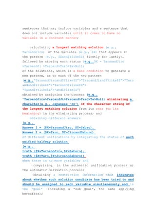 sentences that may include variables and a sentence that
does not include variables until it comes to have no
variable in a constant manner;
calculating a longest matching solution (e.g.,
TaroandJiro) of the variable (e.g., $X) that appears in
the pattern (e.g., $Xand$Ylike$Z) firstly (or lastly),
followed by storing each status (e.g.,$X = TaroandJiro
>TaroandJi >Taroand>Taro>Ta>Null)
of the solutions, which is a base condition to generate a
new pattern, as to each of the new pattern
(e.g.,“TaroandJiroand$Ylike$Z”>“TaroandJiand$Ylike$Z”>”Taro
andand$Ylike$Z”>“Taroand$Ylike$Z”>
“Taand$sYlike$Z”>“and$Ylike$Z”)
obtained by assigning the process (e.g.,
“TaroandJiro>TaroandJi>Taroand>Taro>Ta>Null) eliminating a
character(e.g., Japanese “ro”) of the character string of
the longest matching solution from its rear (or its
beginning) in the eliminating process; and
obtaining different answers
(e.g.,
Answer 1 = ($X=TaroandJiro, SY=Sabro),
Answer 2 = ($X=Taro, SY=JiroandSaburo)
of different unifications by integrating the status of each
unified halfway solution
(e.g.,
truth ($X=TaroandJiro,$Y=Saburo),
truth ($X=Taro,$Y=JiroandSaburo))
when there is no more variable; and
comprising, in the automatic unification process or
the automatic derivation process:
obtaining a restriction information that indicates
about whether such solution candidate has been tried to and
should be assigned to each variable simultaneously and is
the “goal” (including a “sub goal”, the same applying
hereafter);
 