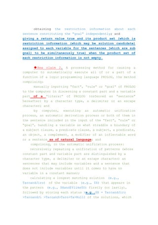 obtaining the restriction information about each
sentence constituting the “goal” independently; and
giving a return value true and its product set (which is
restriction information (which may be solution candidate)
assigned to each variable for the sentences (which are sub
goal) to be simultaneously true) when the product set of
each restriction information is not empty.
◆New claim 2. A processing method for causing a
computer to automatically execute all of or a part of a
function of a logic programming language PROLOG, the method
comprising:
manually inputting “fact”, “rule” or “goal” of PROLOG
to the computer in discerning a constant part and a variable
part of a “literal” of PROLOG (referred as “sentence”
hereafter) by a character type, a delimiter or an escape
character; and
by computer, executing an automatic unification
process, an automatic derivation process or both of them in
the sentence included in the input of the “fact”, “rule” or
“goal”, handling a variable as what straddle a boundary of
a subject clause, a predicate clause, a subject, a predicate,
an object, a complement, a modifier of an inflectable word
or a sentence as of natural language; and
comprising, in the automatic unification process:
recursively repeating a unification of patterns (whose
constant part and variable part are distinguished by a
character type, a delimiter or an escape character) as
sentences that may include variables and a sentence that
does not include variables until it comes to have no
variable in a constant manner;
calculating a longest matching solution (e.g.,
TaroandJiro) of the variable (e.g., $X) that appears in
the pattern (e.g., $Xand$Ylike$Z) firstly (or lastly),
followed by storing each status (e.g.,$X = TaroandJiro
>TaroandJi >Taroand>Taro>Ta>Null) of the solutions, which
 
