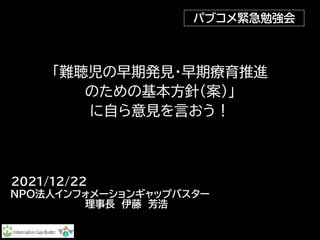 「難聴児の早期発見・早期療育推進

のための基本方針（案）」

に自ら意見を言おう！
NPO法人インフォメーションギャップバスター 

　　　　　理事長　伊藤　芳浩
パブコメ緊急勉強会
2021/12/22
 