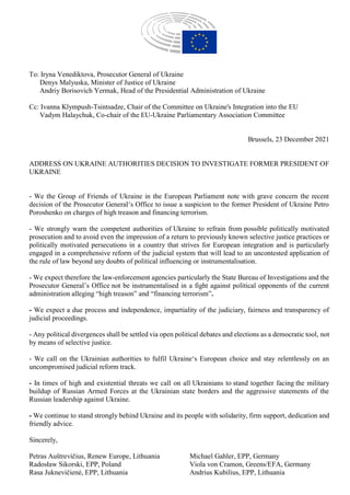 To: Iryna Venediktova, Prosecutor General of Ukraine
Denys Malyuska, Minister of Justice of Ukraine
Andriy Borisovich Yermak, Head of the Presidential Administration of Ukraine
Cc: Ivanna Klympush-Tsintsadze, Chair of the Committee on Ukraine's Integration into the EU
Vadym Halaychuk, Co-chair of the EU-Ukraine Parliamentary Association Committee
Brussels, 23 December 2021
ADDRESS ON UKRAINE AUTHORITIES DECISION TO INVESTIGATE FORMER PRESIDENT OF
UKRAINE
- We the Group of Friends of Ukraine in the European Parliament note with grave concern the recent
decision of the Prosecutor General‘s Office to issue a suspicion to the former President of Ukraine Petro
Poroshenko on charges of high treason and financing terrorism.
- We strongly warn the competent authorities of Ukraine to refrain from possible politically motivated
prosecution and to avoid even the impression of a return to previously known selective justice practices or
politically motivated persecutions in a country that strives for European integration and is particularly
engaged in a comprehensive reform of the judicial system that will lead to an uncontested application of
the rule of law beyond any doubts of political influencing or instrumentalisation.
- We expect therefore the law-enforcement agencies particularly the State Bureau of Investigations and the
Prosecutor General’s Office not be instrumentalised in a fight against political opponents of the current
administration alleging “high treason” and “financing terrorism”.
- We expect a due process and independence, impartiality of the judiciary, fairness and transparency of
judicial proceedings.
- Any political divergences shall be settled via open political debates and elections as a democratic tool, not
by means of selective justice.
- We call on the Ukrainian authorities to fulfil Ukraine‘s European choice and stay relentlessly on an
uncompromised judicial reform track.
- In times of high and existential threats we call on all Ukrainians to stand together facing the military
buildup of Russian Armed Forces at the Ukrainian state borders and the aggressive statements of the
Russian leadership against Ukraine.
- We continue to stand strongly behind Ukraine and its people with solidarity, firm support, dedication and
friendly advice.
Sincerely,
Petras Auštrevičius, Renew Europe, Lithuania
Radosław Sikorski, EPP, Poland
Rasa Juknevičienė, EPP, Lithuania
Michael Gahler, EPP, Germany
Viola von Cramon, Greens/EFA, Germany
Andrius Kubilius, EPP, Lithuania
 