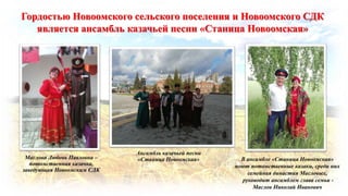 Ансамбль казачьей песни
«Станица Новоомская» В ансамбле «Станица Новоомская»
поют потомственные казаки, среди них
семейная династия Масловых,
руководит ансамблем глава семьи -
Маслов Николай Иванович
Маслова Любовь Павловна –
потомственная казачка,
заведующая Новоомским СДК
Гордостью Новоомского сельского поселения и Новоомского СДК
является ансамбль казачьей песни «Станица Новоомская»
 