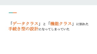 「データクラス」と「機能クラス」に別れた
手続き型の設計になってしまっていた
 