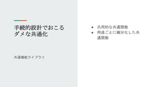 手続的設計でおこる
ダメな共通化
共通機能ライブラリ
● 汎用的な共通関数
● 用途ごとに細分化した共
通関数
 