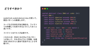 sealed trait, sealed abstract class を使って、
固定パターンは表現します。
コードなどの対応がある場合は、ファクト
リを準備して生成できるようにしておくと
良いです。
ファクトリはテストが必要です。
これならば、DNAにはどのようなパター
ンがあって、それぞれどういう特徴、仕様
を持つのかさらに追加で記述することも可
能です。
どうすべきか？
 