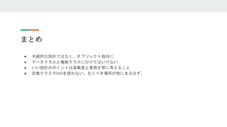 まとめ
● 手続的な設計ではなく、オブジェクト指向に
● データクラスと機能クラスに分けてはいけない
● いい設計のポイントは凝集度と責務を常に考えること
● 定数クラスやUtilを使わない。おくべき場所が他にあるはず。
 
