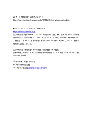 ■レポートの詳細内容・お申込みはこちら
https://www.qyresearch.co.jp/reports/153345/electric-woodworking-tools
■世界トップレベルの調査会社 QYResearch
https://www.qyresearch.co.jp
主な事業内容：QYResearch は 2007 年に中国北京市で設立され、世界トップレベルの市場
調査会社です。今まで世界 100 か国以上にわたって、6 万社以上の企業に産業情報サービ
スを提供してきました。日本の皆様に優れたサービスを提供するために、2016 年、日本の
現地法人を設立しました。
主な事業内容：市場調査レポート販売、市場調査サービス提供
日本現地法人の住所： 〒104-0061 東京都中央区銀座 6-13-16 銀座 Wall ビル UCF５階
TEL：090-38009273
■本件に関するお問い合わせ先
QY Research 株式会社
マーケティング担当 japan@qyresearch.com
 
