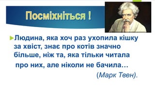 Людина, яка хоч раз ухопила кішку
за хвіст, знає про котів значно
більше, ніж та, яка тільки читала
про них, але ніколи не бачила…
(Марк Твен).
 