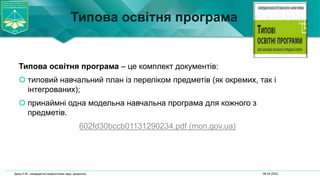 Типова освітня програма
Типова освітня програма – це комплект документів:
 типовий навчальний план із переліком предметів (як окремих, так і
інтегрованих);
 принаймні одна модельна навчальна програма для кожного з
предметів.
602fd30bccb01131290234.pdf (mon.gov.ua)
06.04.2022
Дика Н.М., кандидатка педагогічних наук, доцентка
 