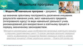 Модельна програма
Модельна навчальна програма – документ,
що визначає орієнтовну послідовність досягнення очікуваних
результатів навчання учнів, зміст навчального предмета
(інтегрованого курсу) та види навчальної діяльності учнів,
рекомендований для використання в освітньому процесі в
порядку, визначеному законодавством.
Методичні рекомендації щодо особливостей організації освітнього процесу
у першому (адаптивному) циклі / 5 класах закладів загальної середньої
освіти за Державним стандартом базової середньої освіти в умовах
реалізації концепції «Нова українська школа» – Освіта.UA (osvita.ua)
06.04.2022
Дика Н.М., кандидатка педагогічних наук, доцентка
 