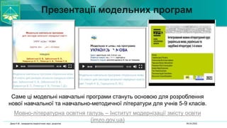 Презентації модельних програм
Саме ці модельні навчальні програми стануть основою для розроблення
нової навчальної та навчально-методичної літератури для учнів 5-9 класів.
Мовно-літературна освітня галузь – Інститут модернізації змісту освіти
(imzo.gov.ua) 06.04.2022
Дика Н.М., кандидатка педагогічних наук, доцентка
 