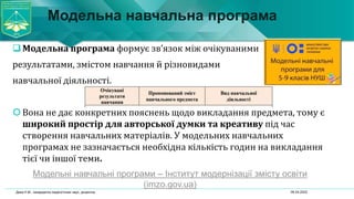 Модельна навчальна програма
Модельна програма формує зв’язок між очікуваними
результатами, змістом навчання й різновидами
навчальної діяльності.
Вона не дає конкретних пояснень щодо викладання предмета, тому є
широкий простір для авторської думки та креативу під час
створення навчальних матеріалів. У модельних навчальних
програмах не зазначається необхідна кількість годин на викладання
тієї чи іншої теми.
Модельні навчальні програми – Інститут модернізації змісту освіти
(imzo.gov.ua)
06.04.2022
Дика Н.М., кандидатка педагогічних наук, доцентка
 