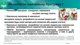 Як скласти навчальну програму?
 Навчальні програми складають переважно
на рівні закладу освіти.
 Навчальну програму й навчальні
матеріали можуть розробляти на основі модельної
програми будь-який авторський колектив або окремі вчителі.
 Навчальні програми, розроблені на основі модельних навчальних
програм, затверджуються педагогічною радою закладу освіти.
 УВАГА! Експерти рекомендують насамперед звертатися до
першоджерел – відповідних законів і стандартів, а вже в другу
чергу брати до уваги модельні навчальні програми.
Методичні рекомендації щодо особливостей організації освітнього процесу у першому
(адаптивному) циклі / 5 класах закладів загальної середньої освіти за Державним стандартом
базової середньої освіти в умовах реалізації концепції «Нова українська школа» – Освіта.UA
(osvita.ua)
06.04.2022
Дика Н.М., кандидатка педагогічних наук, доцентка
 