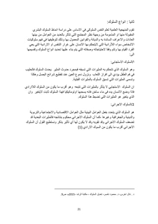 21
:‫السلوك‬ ‫انواع‬ : ‫ثانيا‬
‫البشري‬ ‫السلوك‬ ‫انماط‬ ‫دراسة‬ ‫على‬ ‫االساس‬ ‫في‬ ‫السلوكي‬ ‫النفس‬ ‫لعلم‬ ‫العلمية‬ ‫المنهجية‬ ‫تقوم‬
‫بينها‬ ‫من‬ ‫العوامل‬ ‫من‬ ‫بالعديد‬ ‫تتأثر‬ ‫التي‬ ‫المجتمع‬ ‫نظر‬ ‫وجهة‬ ‫من‬ ‫المذمومة‬ ‫او‬ ‫منها‬ ‫المقبولة‬
‫سلوكيات‬ ‫فهم‬ ‫في‬ ‫لتوظيفها‬ ‫وذلك‬ ‫بها‬ ‫المعمول‬ ‫والقوانين‬ ‫والديانة‬ ‫به‬ ‫السائدة‬ ‫واالعراف‬ ‫العادات‬
‫ا‬
‫االرادية‬ ‫او‬ ‫التنفس‬ ‫غرار‬ ‫على‬ ‫االنسان‬ ‫بها‬ ‫اليتحكم‬ ‫التي‬ ‫الألرادية‬ ‫سواء‬ ‫الشخاص‬
‫يعي‬ ‫التي‬
‫وتقسيمها‬ ‫السلوك‬ ‫انواع‬ ‫تحديد‬ ‫عليها‬ ‫بناء‬ ‫يتم‬ ‫التي‬ ‫وصفاته‬ ‫الحتياجاته‬ ‫وفقا‬ ‫وتتم‬ ‫بها‬ ‫القيام‬ ‫الفرد‬
:‫الى‬
:‫االستجابي‬ ‫السلوك‬/‫ا‬
‫تسبقه‬ ‫التي‬ ‫المثيرات‬ ‫به‬ ‫تتحكم‬ ‫الذي‬ ‫السلوك‬ ‫وهو‬
‫فالحليب‬ ‫السلوك‬ ‫يحدث‬ ‫المثير‬ ‫حدوث‬ ‫فبمجرد‬
‫يؤد‬ ‫الطفل‬ ‫فم‬ ‫في‬
‫وهكذا‬ ‫البصل‬ ‫شرائح‬ ‫تقطيع‬ ‫عند‬ ‫العين‬ ‫دموع‬ ‫ونزول‬ ‫اللعاب‬ ‫افراز‬ ‫الى‬ ‫ي‬
.‫القبلية‬ ‫بالمثيرات‬ ‫السلوك‬ ‫تسبق‬ ‫التي‬ ‫المثيرات‬ ‫وتسمى‬
‫الالار‬ ‫السلوك‬ ‫من‬ ‫يكون‬ ‫ما‬ ‫أقرب‬ ‫وهو‬ ‫تتبعه‬ ‫التي‬ ‫بالمثيرات‬ ‫يتأثر‬ ‫ال‬ ‫االستجابي‬ ‫السلوك‬ ‫ان‬
‫ادي‬
‫اليتغير‬ ‫ثابت‬ ‫السلوك‬ ‫فهذا‬ ‫اوتوماتيكيا‬ ‫يسحبها‬ ‫فانه‬ ‫ساخن‬ ‫ماء‬ ‫في‬ ‫يده‬ ‫االنسان‬ ‫وضع‬ ‫فاذا‬
‫وان‬
.‫السلوك‬ ‫هذا‬ ‫تضبط‬ ‫التي‬ ‫المثيرات‬ ‫هو‬ ‫يتغير‬ ‫الذي‬
2
:‫االجرائي‬ ‫السلوك‬/
‫واالجتماعية‬ ‫االقتصادية‬ ‫العوامل‬ ‫مثل‬ ‫البيئية‬ ‫العوامل‬ ‫بفعل‬ ‫يتحدد‬ ‫الذي‬ ‫السلوك‬ ‫هو‬
‫والتربوية‬
‫والجغ‬ ‫والدينية‬
‫قد‬ ‫البعدية‬ ‫فالمثيرات‬ ‫بنتائجه‬ ‫محكوم‬ ‫االجرائي‬ ‫السلوك‬ ‫أن‬ ‫كما‬، ‫وغيرها‬ ‫رافية‬
‫السلوك‬ ‫أن‬ ‫القول‬ ‫ونستطيع‬ ‫يذكر‬ ‫تأثير‬ ‫أي‬ ‫لها‬ ‫يكون‬ ‫ال‬ ‫وقد‬ ‫تقويه‬ ‫وقد‬ ‫االجرائي‬ ‫السلوك‬ ‫تضعف‬
‫السوك‬ ‫من‬ ‫يكون‬ ‫ما‬ ‫أقرب‬ ‫االجرائي‬
.‫االرادي‬
(
1
)
‫تعديل‬ ،‫ناصر‬ ‫محمود‬ .‫د‬ ،‫اخرس‬ ‫نائل‬ . ‫د‬
، ‫الرشد‬ ‫مكتبة‬ ، ‫السلوك‬
2015
‫ص‬ ،‫م‬
9
.
 