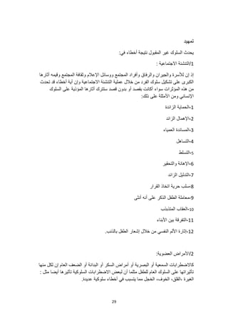 29
‫تمهيد‬
:‫في‬ ‫أخطاء‬ ‫نتيجة‬ ‫المقبول‬ ‫غير‬ ‫السلوك‬ ‫يحدث‬
1
/
: ‫االجتماعية‬ ‫التنشئة‬
‫والرفا‬ ‫والجيران‬ ‫لألسرة‬ ‫إن‬ ‫إذ‬
‫أثارها‬ ‫وقيمه‬ ‫المجتمع‬ ‫وثقافة‬ ‫اإلعالم‬ ‫ووسائل‬ ‫المجتمع‬ ‫وأفراد‬ ‫ق‬
‫تحدث‬ ‫قد‬ ‫أخطاء‬ ‫أية‬ ‫وإن‬ ‫االجتماعية‬ ‫التنشئة‬ ‫عملية‬ ‫خالل‬ ‫من‬ ‫الفرد‬ ‫سلوك‬ ‫تشكيل‬ ‫على‬ ‫الكبرى‬
‫المؤثرات‬ ‫هذه‬ ‫من‬
‫السلوك‬ ‫على‬ ‫المؤذية‬ ‫أثارها‬ ‫ستترك‬ ‫قصد‬ ‫بدون‬ ‫أو‬ ‫بقصد‬ ‫أكانت‬ ‫سواء‬
:‫ذلك‬ ‫على‬ ‫األمثلة‬ ‫ومن‬ ‫اإلنساني‬
1
-
‫الزائدة‬ ‫الحماية‬
2
-
‫الزائد‬ ‫اإلهمال‬
3
-
‫العمياء‬ ‫المساندة‬
4
-
‫التساهل‬
5
-
‫التسلط‬
6
-
‫والتحقير‬ ‫اإلهانة‬
7
-
‫الزائد‬ ‫التدليل‬
8
-
‫القرار‬ ‫اتخاذ‬ ‫حرية‬ ‫سلب‬
9
-
‫أنه‬ ‫على‬ ‫الذكر‬ ‫الطفل‬ ‫معاملة‬
‫أنثى‬
10
-
‫المتذبذب‬ ‫العقاب‬
11
-
‫األبناء‬ ‫بين‬ ‫التفرقة‬
12
-
.‫بالذنب‬ ‫الطفل‬ ‫إشعار‬ ‫خالل‬ ‫من‬ ‫النفسي‬ ‫األلم‬ ‫إثارة‬
2
:‫العضوية‬ ‫األمراض‬/
‫كا‬
‫ال‬
‫منها‬ ‫لكل‬ ‫إن‬ ‫العام‬ ‫الضعف‬ ‫أو‬ ‫البدانة‬ ‫أو‬ ‫السكر‬ ‫أمراض‬ ‫أو‬ ‫البصرية‬ ‫أو‬ ‫السمعية‬ ‫ضطرابات‬
‫االضطرا‬ ‫لبعض‬ ‫أن‬ ‫مثلما‬ ‫للطفل‬ ‫العام‬ ‫السلوك‬ ‫على‬ ‫تأثيراتها‬
: ‫مثل‬ ‫أيضا‬ ‫تأثيرها‬ ‫السلوكية‬ ‫بات‬
،‫القلق‬، ‫الغيرة‬
،‫الخوف‬
.‫عديدة‬ ‫سلوكية‬ ‫أخطاء‬ ‫في‬ ‫يتسبب‬ ‫مما‬ ‫الخجل‬
 