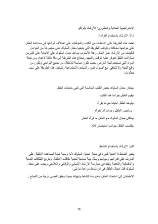 78
:‫والعشرون‬ ‫الحادية‬ ‫اإلستراتيجية‬
‫بالواقع‬ ‫اإلرشاد‬
:‫القراءة‬ ‫باستخدام‬ ‫اإلرشاد‬ :‫اوال‬
‫الطفل‬ ‫مساعدة‬ ‫في‬ ‫أنواعها‬ ‫اختالف‬ ‫على‬ ‫والمؤلفات‬ ‫الكتب‬ ‫من‬ ‫االستفادة‬ ‫على‬ ‫الطريقة‬ ‫هذه‬ ‫تعتمد‬
‫العوامل‬ ‫من‬ ‫مجموعة‬ ‫على‬ ‫السلوك‬ ‫معدل‬ ‫يتبعها‬ ‫التي‬ ‫الطريقة‬ ‫وتتوقف‬ ‫مشكلته‬ ‫مواجهة‬ ‫على‬
‫كثيرمن‬ ‫على‬ ‫اإلجابة‬ ‫على‬ ‫السلوك‬ ‫معدل‬ ‫يساعد‬ ‫األسلوب‬ ‫وهذا‬ ‫الطفل‬ ‫عمر‬ ‫اإلرشاد‬ ‫من‬ ‫كالهدف‬
‫ا‬ ‫تساؤالت‬
‫الطري‬ ‫هذه‬ ‫وتحتاج‬ ‫والجهد‬ ‫الوقت‬ ‫عليه‬ ‫فيوفر‬ ‫لطفل‬
‫ومراجعة‬ ‫إلعداد‬ ‫بالغة‬ ‫دقة‬ ‫إلى‬ ‫قة‬
‫من‬ ‫وتكون‬ ‫النواحي‬ ‫جميع‬ ‫من‬ ‫لالطفال‬ ‫مناسبة‬ ‫تكون‬ ‫بحيث‬ ‫الغرض‬ ‫لهذا‬ ‫تستخدم‬ ‫التي‬ ‫المواد‬
‫ست‬ ‫على‬ ‫الطريقة‬ ‫هذه‬ ‫وتشتمل‬ ‫االجتماعية‬ ‫والمبادئ‬ ‫الدين‬ ‫أصول‬ ‫مع‬ ‫تتنافي‬ ‫وال‬ ‫البيئة‬ ‫واقع‬
:‫خطوات‬
-
‫يختار‬
‫الطفل‬ ‫حاجات‬ ‫تلبي‬ ‫التي‬ ‫المناسبة‬ ‫الكتب‬ ‫بعض‬ ‫السلوك‬ ‫معدل‬
-
‫الكتب‬ ‫هذه‬ ‫بقراءة‬ ‫الطفل‬ ‫يقوم‬
-
‫يقرأه‬ ‫ما‬ ‫مع‬ ‫احيانا‬ ‫الطفل‬ ‫يتوحد‬
-
‫يقرأه‬ ‫لما‬ ‫وجدانيا‬ ‫الطفل‬ ‫يستجيب‬
-
‫الطفل‬ ‫قرأه‬ ‫ما‬ ‫الطفل‬ ‫مع‬ ‫السلوك‬ ‫معدل‬ ‫يناقش‬
-
‫ذاته‬ ‫استبصار‬ ‫جوانب‬ ‫الطفل‬ ‫يكتسب‬
‫باستخدام‬ ‫اإلرشاد‬ :‫ثانيا‬
:‫النشاط‬
‫على‬ ‫االطفال‬ ‫لمساعدة‬ ‫هامة‬ ‫وسيلة‬ ‫ألنه‬ ‫السلوك‬ ‫تعديل‬ ‫مجال‬ ‫في‬ ‫كبيرة‬ ‫أهمية‬ ‫ذا‬ ‫النشاط‬ ‫يعتبر‬
‫البدنية‬ ‫الطاقات‬ ‫وتفريغ‬ ‫االطفال‬ ‫طاقات‬ ‫لتنمية‬ ‫مناسبة‬ ‫بيئة‬ ‫ويمثل‬ ‫وميولهم‬ ‫قدراتهم‬ ‫على‬ ‫التعرف‬
‫وي‬ ‫والعالجي‬ ‫والوقائي‬ ‫اإلنمائي‬ ‫اإلرشاد‬ ‫ممارسة‬ ‫في‬ ‫ويفيد‬ ‫والذهنية‬ ‫واالنفعالية‬
‫معدل‬ ‫على‬ ‫جب‬
:‫يلي‬ ‫ما‬ ‫مراعاة‬ ‫نشاط‬ ‫اى‬ ‫في‬ ‫الطفل‬ ‫إدخال‬ ‫قبل‬ ‫السلوك‬
. ‫النجاح‬ ‫من‬ ‫درجة‬ ‫أقصى‬ ‫يحقق‬ ‫بحيث‬ ‫وتهيئته‬ ‫النشاط‬ ‫لممارسة‬ ‫الطفل‬ ‫استعداد‬ ‫إلى‬ ‫االطمئنان‬
 