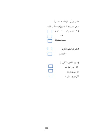 101
‫االول‬ ‫القسم‬
‫الشخصية‬ ‫البيانات‬ :
: ‫عليك‬ ‫ينطبق‬ ‫فيما‬ ) ‫(صح‬ ‫عالمة‬ ‫وضع‬ ‫يرجي‬
1
-
‫اداري‬ ‫مساعد‬ : ‫الوظيفي‬ ‫المسمى‬
‫كاتبه‬
‫معلومات‬ ‫مسجل‬
2
-
‫ثانوي‬ : ‫العلمي‬ ‫المؤهل‬
‫بكالوريوس‬
3
-
: ‫االدارية‬ ‫الخبرة‬ ‫سنوات‬
‫من‬ ‫أكثر‬
3
‫سنوات‬
‫من‬ ‫أكثر‬
5
‫سنوات‬
‫من‬ ‫أكثر‬
10
‫سنوات‬
 