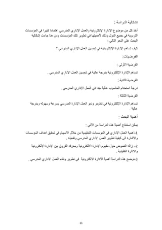 11
: ‫الدراسة‬ ‫إشكالية‬
‫كبيرا‬ ‫اهتماما‬ ‫المدرسي‬ ‫اإلداري‬ ‫والعمل‬ ‫اإللكترونية‬ ‫اإلدارة‬ ‫موضوع‬ ‫من‬ ‫كل‬ ‫أخذ‬
‫المؤسسات‬ ‫في‬
‫جاءت‬ ‫هنا‬ ‫ومن‬ ‫المؤسسات‬ ‫تلك‬ ‫تطوير‬ ‫في‬ ‫ألهميتها‬ ‫وذلك‬ ‫الدول‬ ‫جميع‬ ‫في‬ ‫التربوية‬
‫إشكالية‬
: ‫التالي‬ ‫النحو‬ ‫على‬ ‫البحث‬
‫؟‬ ‫المدرسي‬ ‫اإلداري‬ ‫العمل‬ ‫تحسين‬ ‫في‬ ‫اإللكترونية‬ ‫اإلدارة‬ ‫تساهم‬ ‫كيف‬
:‫الفرضيات‬
: ‫األولى‬ ‫الفرضية‬
‫تحسين‬ ‫في‬ ‫عالية‬ ‫بدرجة‬ ‫اإللكترونية‬ ‫اإلدارة‬ ‫تساهم‬
. ‫المدرسي‬ ‫االداري‬ ‫العمل‬
: ‫الثانية‬ ‫الفرضية‬
. ‫المدرسي‬ ‫اإلداري‬ ‫العمل‬ ‫في‬ ‫جدا‬ ‫عالية‬ ‫الحاسوب‬ ‫استخدام‬ ‫درجة‬
: ‫الثالثة‬ ‫الفرضية‬
‫وبدرجة‬ ‫وسهوله‬ ‫بسرعة‬ ‫المدرسي‬ ‫اإلدارة‬ ‫العمل‬ ‫ونمو‬ ‫تطوير‬ ‫في‬ ‫اإللكترونية‬ ‫اإلدارة‬ ‫تساهم‬
. ‫عالية‬
: ‫البحث‬ ‫أهمية‬
‫من‬ ‫الدراسة‬ ‫هذه‬ ‫أهمية‬ ‫استنتاج‬ ‫يمكن‬
: ‫اآلتي‬
1
-
‫المؤسسات‬ ‫اهداف‬ ‫تحقيق‬ ‫في‬ ‫االسهام‬ ‫خالل‬ ‫من‬ ‫التعليمية‬ ‫المؤسسات‬ ‫في‬ ‫اإلداري‬ ‫العمل‬ ‫أهمية‬
. ‫وتفعيله‬ ‫المدرسي‬ ‫االداري‬ ‫العمل‬ ‫تطوير‬ ‫كيفية‬ ‫الى‬ ‫واالشارة‬
2
-
‫اإللكترونية‬ ‫اإلدارة‬ ‫بين‬ ‫الفروق‬ ‫ومعرفه‬ ‫االلكترونية‬ ‫اإلدارة‬ ‫مفهوم‬ ‫حول‬ ‫الغموض‬ ‫إزاله‬
. ‫التقليدية‬ ‫واالدارة‬
3
-
. ‫المدرسي‬ ‫االداري‬ ‫العمل‬ ‫وتقدم‬ ‫تطوير‬ ‫في‬ ‫االلكترونية‬ ‫االدارة‬ ‫أهمية‬ ‫الدراسة‬ ‫هذه‬ ‫توضح‬
 