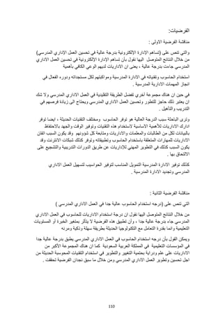 110
:‫الفرضيات‬
: ‫االولى‬ ‫الفرضية‬ ‫مناقشة‬
)‫المدرسي‬ ‫اإلداري‬ ‫العمل‬ ‫تحسين‬ ‫في‬ ‫عالية‬ ‫بدرجة‬ ‫اإللكترونية‬ ‫اإلدارة‬ ‫(تساهم‬ ‫على‬ ‫تنص‬ ‫والتي‬
‫الن‬ ‫خالل‬ ‫من‬
‫االداري‬ ‫العمل‬ ‫تحسين‬ ‫في‬ ‫اإللكترونية‬ ‫اإلدارة‬ ‫تساهم‬ ‫بأن‬ ‫نقول‬ ‫اليها‬ ‫المتوصل‬ ‫تائج‬
‫بأهمية‬ ‫الكافي‬ ‫الوعي‬ ‫لديهم‬ ‫االداريات‬ ‫ان‬ ‫يعنى‬ ، ‫عالية‬ ‫بدرجة‬ ‫جاءت‬ ‫المدرسي‬
‫الحاسوب‬ ‫استخدام‬
‫في‬ ‫الفعال‬ ‫ودوره‬ ‫مستجداته‬ ‫لكل‬ ‫ومواكبتهم‬ ‫المدرسية‬ ‫االدارة‬ ‫في‬ ‫وتقنياته‬
‫المهمات‬ ‫انجاز‬
. ‫المدرسية‬ ‫االدارية‬
‫شك‬ ‫وال‬ ‫المدرسي‬ ‫االداري‬ ‫العمل‬ ‫في‬ ‫التقليدية‬ ‫الطريقة‬ ‫تفضل‬ ‫آخري‬ ‫مجموعة‬ ‫هناك‬ ‫ان‬ ‫حين‬ ‫في‬
‫في‬ ‫فرصهم‬ ‫زيادة‬ ‫الى‬ ‫ويحتاج‬ ‫المدرسي‬ ‫االداري‬ ‫العمل‬ ‫وتحسين‬ ‫للتطور‬ ‫حاجز‬ ‫ذلك‬ ‫يعتبر‬ ‫ان‬
. ‫والتأهيل‬ ‫التدريب‬
‫هو‬ ‫العالية‬ ‫الدرجة‬ ‫سبب‬ ‫الباحثة‬ ‫وترى‬
‫الحاسوب‬ ‫توفر‬
‫توفر‬ ‫ايضا‬ ، ‫الحديثة‬ ‫التقنيات‬ ‫ومختلف‬
‫االساسية‬ ‫لألهمية‬ ‫االداريات‬ ‫ادارك‬
‫التقنيات‬ ‫هذه‬ ‫الستخدام‬
‫باالحتفاظ‬ ‫والجهد‬ ‫الوقت‬ ‫وتوفير‬
‫شؤونهم‬ ‫كل‬ ‫ومتابعة‬ ‫واالداريات‬ ‫والمعلمات‬ ‫الطالبات‬ ‫من‬ ‫لكل‬ ‫بالبيانات‬
‫اتقان‬ ‫السبب‬ ‫يكون‬ ‫وقد‬
‫و‬ ‫الحاسوب‬ ‫باستخدام‬ ‫المتعلقة‬ ‫للمهارات‬ ‫االداريات‬
‫وقد‬ ‫االنترنت‬ ‫شبكات‬ ‫كذلك‬ ‫وتوفر‬ ‫تطبيقاته‬
‫والتشجيع‬ ‫التدريبية‬ ‫الدورات‬ ‫طريق‬ ‫عن‬ ‫لإلداريات‬ ‫المهني‬ ‫التطوير‬ ‫في‬ ‫كذلك‬ ‫السبب‬ ‫يكون‬
‫على‬
. ‫بها‬ ‫االلتحاق‬
‫االداري‬ ‫العمل‬ ‫لتسهيل‬ ‫الحواسيب‬ ‫لتوفير‬ ‫المناسب‬ ‫التمويل‬ ‫المدرسية‬ ‫االدارة‬ ‫توفير‬ ‫كذلك‬
. ‫المدرسية‬ ‫االدارة‬ ‫وتجديد‬ ‫المدرسي‬
‫منا‬
: ‫الثانية‬ ‫الفرضية‬ ‫قشة‬
) ‫المدرسي‬ ‫االداري‬ ‫العمل‬ ‫في‬ ‫جدا‬ ‫عالية‬ ‫الحاسوب‬ ‫استخدام‬ ‫(درجه‬ ‫على‬ ‫تنص‬ ‫التي‬
‫االداري‬ ‫العمل‬ ‫في‬ ‫للحاسوب‬ ‫االداريات‬ ‫استخدام‬ ‫درجة‬ ‫ان‬ ‫نقول‬ ‫اليها‬ ‫المتوصل‬ ‫النتائج‬ ‫خالل‬ ‫من‬
‫الخبرة‬ ‫بمتغير‬ ‫يتأثر‬ ‫ال‬ ‫الفرضية‬ ‫هذه‬ ‫تطبيق‬ ‫وأن‬ ، ‫جدا‬ ‫عالية‬ ‫بدرجة‬ ‫جاء‬ ‫المدرسي‬
‫المستويات‬ ‫أو‬
‫ومرنه‬ ‫وذكية‬ ‫سهلة‬ ‫بطريقة‬ ‫الحديثة‬ ‫التكنولوجيا‬ ‫مع‬ ‫التعامل‬ ‫بقدرة‬ ‫وانما‬ ‫التعليمية‬
‫جدا‬ ‫عالية‬ ‫بدرجة‬ ‫يطبق‬ ‫المدرسي‬ ‫االداري‬ ‫العمل‬ ‫في‬ ‫الحاسوب‬ ‫استخدام‬ ‫درجه‬ ‫بأن‬ ‫القول‬ ‫ويمكن‬
‫المجموعة‬ ‫هناك‬ ‫ان‬ ‫كما‬ ‫السعودية‬ ‫العربية‬ ‫المملكة‬ ‫في‬ ‫التعليمية‬ ‫المؤسسات‬ ‫في‬
‫من‬ ‫األكبر‬
‫ع‬ ‫على‬ ‫االداريات‬
‫من‬ ‫الحديثة‬ ‫المحوسبة‬ ‫التقنيات‬ ‫استخدام‬ ‫في‬ ‫والتطوير‬ ‫التغيير‬ ‫بحتمية‬ ‫ودراية‬ ‫لم‬
‫تحققت‬ ‫الفرضية‬ ‫نجدان‬ ‫سبق‬ ‫ما‬ ‫خالل‬ ‫ومن‬ ‫المدرسي‬ ‫االداري‬ ‫العمل‬ ‫وتطوير‬ ‫تحسين‬ ‫اجل‬
.
 
