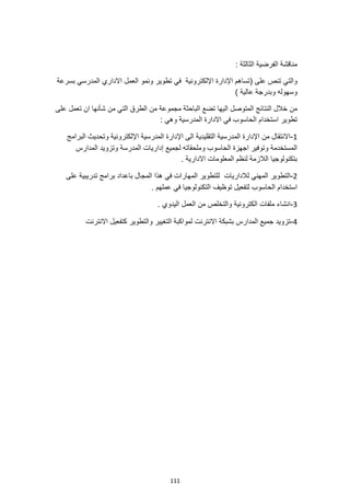 111
: ‫الثالثة‬ ‫الفرضية‬ ‫مناقشة‬
‫تطوير‬ ‫في‬ ‫اإللكترونية‬ ‫اإلدارة‬ ‫(تساهم‬ ‫على‬ ‫تنص‬ ‫والتي‬
‫المد‬ ‫االداري‬ ‫العمل‬ ‫ونمو‬
‫بسرعة‬ ‫رسي‬
) ‫عالية‬ ‫وبدرجة‬ ‫وسهوله‬
‫اليها‬ ‫المتوصل‬ ‫النتائج‬ ‫خالل‬ ‫من‬
‫شأنها‬ ‫من‬ ‫التي‬ ‫الطرق‬ ‫من‬ ‫مجموعة‬ ‫الباحثة‬ ‫تضع‬
‫على‬ ‫تعمل‬ ‫ان‬
: ‫وهي‬ ‫المدرسية‬ ‫االدارة‬ ‫في‬ ‫الحاسوب‬ ‫استخدام‬ ‫تطوير‬
1
-
‫اإللكتر‬ ‫المدرسية‬ ‫اإلدارة‬ ‫الى‬ ‫التقليدية‬ ‫المدرسية‬ ‫اإلدارة‬ ‫من‬ ‫االنتقال‬
‫البرامج‬ ‫وتحديث‬ ‫ونية‬
‫المدارس‬ ‫وتزويد‬ ‫المدرسة‬ ‫إداريات‬ ‫لجميع‬ ‫وملحقاته‬ ‫الحاسوب‬ ‫اجهزة‬ ‫وتوفير‬ ‫المستخدمة‬
. ‫االدارية‬ ‫المعلومات‬ ‫لنظم‬ ‫الالزمة‬ ‫بتكنولوجيا‬
2
-
‫هذا‬ ‫في‬ ‫المهارات‬ ‫للتطوير‬ ‫لالداريات‬ ‫المهني‬ ‫التطوير‬
‫على‬ ‫تدريبية‬ ‫برامج‬ ‫باعداد‬ ‫المجال‬
‫ا‬ ‫توظيف‬ ‫لتفعيل‬ ‫الحاسوب‬ ‫استخدام‬
. ‫عملهم‬ ‫في‬ ‫لتكنولوجيا‬
3
-
. ‫اليدوي‬ ‫العمل‬ ‫من‬ ‫والتخلص‬ ‫الكترونية‬ ‫ملفات‬ ‫انشاء‬
4
-
‫االنترنت‬ ‫كتفعيل‬ ‫والتطوير‬ ‫التغيير‬ ‫لمواكبة‬ ‫االنترنت‬ ‫بشبكة‬ ‫المدارس‬ ‫جميع‬ ‫تزويد‬
 