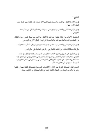 112
‫النتائج‬
:
1
-
‫المعلومات‬ ‫التكنولوجيا‬ ‫كان‬ ‫متعددة‬ ‫لتحوالت‬ ‫نتيجة‬ ‫جاءت‬ ‫للمدرسة‬ ‫اإللكترونية‬ ‫اإلدارة‬ ‫أن‬
. ‫فيها‬ ‫األوفر‬ ‫الحظ‬
2
-
‫نمط‬ ‫خالل‬ ‫من‬ ‫لكن‬ ‫التقليدية‬ ‫االدارة‬ ‫مهام‬ ‫نفس‬ ‫تؤدي‬ ‫المدرسية‬ ‫االلكترونية‬ ‫اإلدارة‬ ‫ان‬
. ‫الكتروني‬
3
-
‫المد‬ ‫اإللكترونية‬ ‫االدرة‬ ‫هذه‬ ‫تطبيق‬ ‫خالل‬ ‫من‬ ‫األهداف‬ ‫تعددت‬
‫التقليل‬ ‫حول‬ ‫تتمحور‬ ‫حيث‬ ‫رسية‬
. ‫المدرسي‬ ‫االداري‬ ‫العمل‬ ‫انجاز‬ ‫في‬ ‫والسهولة‬ ‫السرعة‬ ‫وتدعيم‬ ‫اإلدارية‬ ‫التعقيدات‬ ‫من‬
4
-
‫الالزمة‬ ‫المعلومات‬ ‫وتوفر‬ ‫الروتينية‬ ‫اإلجراءات‬ ‫تختصر‬ ‫المدرسية‬ ‫اإللكترونية‬ ‫اإلدارة‬ ‫ان‬
‫عالم‬ ‫في‬ ‫الحاصل‬ ‫والرقمي‬ ‫التكنولوجي‬ ‫التقدم‬ ‫من‬ ‫لالستفادة‬ ‫بسيطة‬ ‫بطريقة‬
. ‫اليوم‬
5
-
‫النمط‬ ‫من‬ ‫االنتقال‬ ‫وكذلك‬ ‫المدرسية‬ ‫اإللكترونية‬ ‫لإلدارة‬ ‫والدقيق‬ ‫السوى‬ ‫غير‬ ‫التطبيق‬ ‫ان‬
‫ألنه‬ ‫الفشل‬ ‫إلى‬ ‫يؤدي‬ ‫االنتقال‬ ‫في‬ ‫التدرج‬ ‫اعتماد‬ ‫دون‬ ‫االلكترونية‬ ‫لإلدارة‬ ‫واحدة‬ ‫دفعه‬ ‫التقليدي‬
‫اال‬ ‫في‬ ‫ننجز‬ ‫ولم‬ ‫المدرسي‬ ‫العمل‬ ‫في‬ ‫التقليدية‬ ‫االدارة‬ ‫عن‬ ‫تخلينا‬ ‫قد‬ ‫نكون‬ ‫عندئذ‬
‫الكترونية‬ ‫دارة‬
. ‫النشاط‬ ‫تعطيل‬ ‫الى‬ ‫يؤدى‬ ‫مما‬ ‫المدرسية‬
6
-
‫والتقنية‬ ‫التكنولوجية‬ ‫كالمعيقات‬ ‫المدرسية‬ ‫اإللكترونية‬ ‫اإلدارة‬ ‫تواجه‬ ‫التي‬ ‫المعيقات‬ ‫إغفال‬ ‫عدم‬
. ‫منها‬ ‫االنقاص‬ ‫او‬ ‫المعيقات‬ ‫تلك‬ ‫من‬ ‫بالحد‬ ‫الكفيلة‬ ‫الحلول‬ ‫عن‬ ‫البحث‬ ‫من‬ ‫فالبد‬ ‫وغيرها‬
 