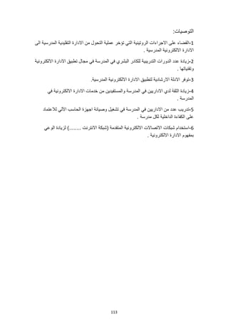 113
‫ال‬
‫توصيات‬
:
1
-
‫الى‬ ‫المدرسية‬ ‫التقليدية‬ ‫االدارة‬ ‫من‬ ‫التحول‬ ‫عملية‬ ‫تؤخر‬ ‫التي‬ ‫الروتينية‬ ‫االجراءات‬ ‫على‬ ‫القضاء‬
. ‫المدرسية‬ ‫االلكترونية‬ ‫االدارة‬
2
-
‫في‬ ‫المدرسة‬ ‫في‬ ‫البشري‬ ‫للكادر‬ ‫التدريبية‬ ‫الدورات‬ ‫عدد‬ ‫زيادة‬
‫االلكترونية‬ ‫االدارة‬ ‫تطبيق‬ ‫مجال‬
. ‫وتقنياتها‬
3
-
.‫المدرسية‬ ‫االلكترونية‬ ‫االدارة‬ ‫لتطبيق‬ ‫االرشادية‬ ‫االدلة‬ ‫توفر‬
4
-
‫في‬ ‫االلكترونية‬ ‫االدارة‬ ‫خدمات‬ ‫من‬ ‫والمستفيدين‬ ‫المدرسة‬ ‫في‬ ‫االداريين‬ ‫لدي‬ ‫الثقة‬ ‫زيادة‬
. ‫المدرسة‬
5
-
‫وصيانة‬ ‫تشغيل‬ ‫في‬ ‫المدرسة‬ ‫في‬ ‫االداريين‬ ‫من‬ ‫عدد‬ ‫تدريب‬
‫لالعتماد‬ ‫اآللي‬ ‫الحاسب‬ ‫اجهزة‬
. ‫مدرسة‬ ‫لكل‬ ‫الداخلية‬ ‫الكفاءة‬ ‫على‬
6
-
‫الوعي‬ ‫لزيادة‬ )........ ‫االنترنت‬ ‫(شبكة‬ ‫المتقدمة‬ ‫االلكترونية‬ ‫االتصاالت‬ ‫شبكات‬ ‫استخدام‬
. ‫االلكترونية‬ ‫االدارة‬ ‫بمفهوم‬
 