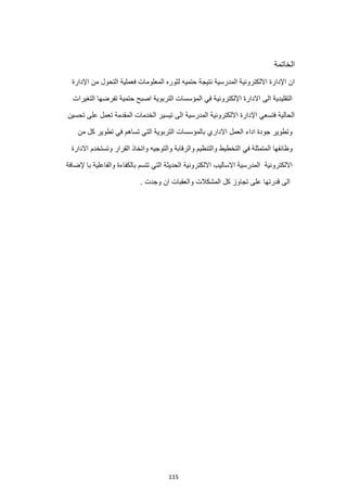 115
‫الخاتمة‬
‫اإلدارة‬ ‫من‬ ‫التحول‬ ‫فعملية‬ ‫المعلومات‬ ‫لثوره‬ ‫حتميه‬ ‫نتيجة‬ ‫المدرسية‬ ‫االلكترونية‬ ‫اإلدارة‬ ‫ان‬
‫التغيرات‬ ‫تفرضها‬ ‫حتمية‬ ‫اصبح‬ ‫التربوية‬ ‫المؤسسات‬ ‫في‬ ‫اإللكترونية‬ ‫االدارة‬ ‫الى‬ ‫التقليدية‬
‫تحسين‬ ‫على‬ ‫تعمل‬ ‫المقدمة‬ ‫الخدمات‬ ‫تيسير‬ ‫الى‬ ‫المدرسية‬ ‫االلكترونية‬ ‫اإلدارة‬ ‫فتسعي‬ ‫الحالية‬
‫من‬ ‫كل‬ ‫تطوير‬ ‫في‬ ‫تساهم‬ ‫التي‬ ‫التربوية‬ ‫بالمؤسسات‬ ‫االداري‬ ‫العمل‬ ‫اداء‬ ‫جودة‬ ‫وتطوير‬
‫ال‬ ‫وظائفها‬
‫االدارة‬ ‫وتستخدم‬ ‫القرار‬ ‫واتخاذ‬ ‫والتوجيه‬ ‫والرقابة‬ ‫والتنظيم‬ ‫التخطيط‬ ‫في‬ ‫متمثلة‬
‫ت‬ ‫التي‬ ‫الحديثة‬ ‫االلكترونية‬ ‫االساليب‬ ‫المدرسية‬ ‫االلكترونية‬
‫إلضاف‬ ‫با‬ ‫والفاعلية‬ ‫بالكفاءة‬ ‫تسم‬
‫ة‬
. ‫وجدت‬ ‫ان‬ ‫والعقبات‬ ‫المشكالت‬ ‫كل‬ ‫تجاوز‬ ‫على‬ ‫قدرتها‬ ‫الى‬
 