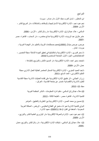 116
‫المراجع‬
‫بيروت‬ ، ‫صادر‬ ‫دار‬، ‫االول‬ ‫مجلد‬ ‫العرب‬ ‫لسان‬ ، ‫المنظور‬ ‫ابن‬
، ‫للنشر‬ ‫المريخ‬ ‫دار‬، ‫والمشكالت‬ ‫والوظائف‬ ‫االستراتيجية‬ ‫اإللكترونية‬ ‫اإلدارة‬ ، ‫نجم‬ ‫عبود‬ ‫نجم‬
، ‫األردن‬
2004
.
،‫عبدالرازق‬ ‫عالء‬ ، ‫السالمي‬
، ‫األردن‬ ، ‫للنشر‬ ‫وائل‬ ‫دار‬، ‫اإللكترونية‬ ‫اإلدارة‬
2006
.
‫الرؤوف‬ ‫عبد‬ ‫طارق‬ ‫عامر‬
‫مصر‬ ، ‫القاهرة‬ ، ‫السحاب‬ ‫دار‬ ، ‫معاصره‬ ‫نماذج‬ ‫اإللكترونية‬ ‫اإلدارة‬ ،
،
2007
.
( ‫ميشال‬ ‫جرجس‬ ،‫جرجس‬
2005
، ‫العربية‬ ‫النهضة‬ ‫دار‬، ‫والتعليم‬ ‫التربية‬ ‫مصطلحات‬ ‫م)معجم‬
. ‫لبنان‬ ، ‫بيروت‬
، ‫الشاملة‬ ‫الجودة‬ ‫تحقيق‬ ‫في‬ ‫وامكانياتها‬ ‫اإللكترونية‬ ‫اإلدارة‬ ، ‫قدوري‬ ‫سحر‬ /‫د‬
، ‫المنصور‬ ‫مجلة‬
‫العدد‬
14
،‫المستنصرية‬ ‫الجامعة‬، ‫االول‬ ‫الجزء‬ ،‫خاص‬/
2016
.
‫اإلدارة‬، ‫احمد‬ ‫سمير‬ ‫محمد‬/‫د‬
، ‫والطباعة‬ ‫والتوزيع‬ ‫للنشر‬ ‫المسيرة‬ ‫دار‬ ،‫اإللكترونية‬
، ‫األردن‬، ‫عمان‬
2009
.
‫مجلة‬، ‫االداري‬ ‫العمل‬ ‫لفعالية‬ ‫المعاصر‬ ‫المدخل‬ ‫اإللكترونية‬ ‫اإلدارة‬ ، ‫المغربي‬ ‫الحميد‬ ‫عبد‬/‫د‬
‫ا‬ ، ‫االلكتروني‬ ‫التعليم‬
، ‫السابع‬ ‫لعدد‬
2011
.
‫القادسية‬ ‫مجلة‬، ‫االدارية‬ ‫العمليات‬ ‫كفاءة‬ ‫على‬ ‫اإللكترونية‬ ‫اإلدارة‬ ‫تطبيق‬ ‫اثر‬ ، ‫العياشي‬ ‫زرزار‬
، ‫العراق‬ ، ‫القادسية‬ ‫جامعة‬ ‫عن‬ ‫تصدر‬، ‫واالقتصادية‬ ‫االدارية‬ ‫للعلوم‬
‫مجلد‬
15
،
2013
.
10
-
‫العرب‬ ‫المنظمة‬ ‫الناشر‬ ، ‫المعلومات‬ ‫ادارة‬ ‫نظم‬ ، ‫السالمي‬ ‫عبدالرزاق‬ ‫عالء‬
‫ية‬
، ‫الثالثة‬ ‫الطبعة‬ ، ‫مصر‬، ‫القاهرة‬ ، ‫االدارية‬ ‫للتنمية‬
2013
.
11
-
‫المؤتمر‬ ، ‫والتطبيق‬ ‫النظرية‬ ‫بين‬ ‫اإللكترونية‬ ‫اإلدارة‬ ، ‫الحسن‬ ‫محمد‬ ‫بن‬ ‫حسين‬
‫االدارية‬ ‫للتنمية‬ ‫الدولي‬
‫العربية‬ ‫المملكة‬ ، ‫الرياض‬ ، ‫الحكومي‬ ‫القطاع‬ ‫في‬ ‫متميز‬ ‫اداء‬ ‫نحو‬
‫الفترة‬ ‫في‬ ‫المنعقد‬ ، ‫السعودية‬
1
-
4
/
11
/
2009
. ‫االدارة‬ ‫معهد‬ ،
12
-
، ‫والتوزيع‬ ‫للنشر‬ ‫العلمية‬ ‫اليازوري‬ ‫دار‬، ‫اإللكترونية‬ ‫والمعرفة‬ ‫اإلدارة‬ ، ‫نجم‬ ‫عبود‬ ‫نجم‬
، ‫األردن‬
2009
.
13
-
‫عمان‬، ‫والتوزيع‬ ‫للنشر‬ ‫وائل‬ ‫دار‬ ، ‫اإللكترونية‬ ‫اإلدارة‬ ‫شبكات‬ ، ‫السالمي‬ ‫عبدالرزاق‬ ‫عالء‬
،
2005
.
 