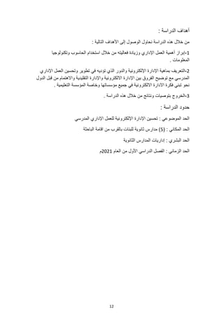 12
: ‫الدراسة‬ ‫أهداف‬
: ‫التالية‬ ‫األهداف‬ ‫إلى‬ ‫الوصول‬ ‫نحاول‬ ‫الدراسة‬ ‫هذه‬ ‫خالل‬ ‫من‬
1
-
‫وتكنولوجيا‬ ‫الحاسوب‬ ‫استخدام‬ ‫خالل‬ ‫من‬ ‫فعاليته‬ ‫وزيادة‬ ‫اإلداري‬ ‫العمل‬ ‫أهمية‬ ‫إبراز‬
. ‫المعلومات‬
2
-
‫ال‬
‫تؤد‬ ‫الذي‬ ‫والدور‬ ‫اإللكترونية‬ ‫اإلدارة‬ ‫بماهية‬ ‫تعريف‬
‫ي‬
‫ا‬ ‫العمل‬ ‫وتحسين‬ ‫تطوير‬ ‫في‬ ‫ه‬
‫إلداري‬
‫الدول‬ ‫قبل‬ ‫من‬ ‫واالهتمام‬ ‫التقليدية‬ ‫واإلدارة‬ ‫االلكترونية‬ ‫اإلدارة‬ ‫بين‬ ‫الفروق‬ ‫توضيح‬ ‫مع‬ ‫المدرسي‬
. ‫التعليمية‬ ‫المؤسسة‬ ‫وخاصة‬ ‫مؤسساتها‬ ‫جميع‬ ‫في‬ ‫االلكترونية‬ ‫االدارة‬ ‫فكرة‬ ‫تبني‬ ‫نحو‬
3
-
‫الخروج‬
. ‫الدراسة‬ ‫هذه‬ ‫خالل‬ ‫من‬ ‫ونتائج‬ ‫بتوصيات‬
: ‫الدراسة‬ ‫حدود‬
‫المدرسي‬ ‫اإلداري‬ ‫للعمل‬ ‫اإللكترونية‬ ‫اإلدارة‬ ‫تحسين‬ : ‫الموضوعي‬ ‫الحد‬
‫المكا‬ ‫الحد‬
( : ‫ني‬
5
‫الباحثة‬ ‫اقامة‬ ‫من‬ ‫بالقرب‬ ‫للبنات‬ ‫ثانوية‬ ‫مدارس‬ )
‫الثانوية‬ ‫المدارس‬ ‫إداريات‬ : ‫البشري‬ ‫الحد‬
‫العام‬ ‫من‬ ‫األول‬ ‫الدراسي‬ ‫الفصل‬ : ‫الزماني‬ ‫الحد‬
2021
‫م‬
 