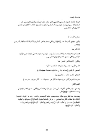 13
: ‫البحث‬ ‫منهجية‬
‫الى‬ ‫للوصول‬ ‫وتحليلها‬ ‫البيانات‬ ‫على‬ ‫يعتمد‬ ‫الذي‬ ‫التحليلي‬ ‫الوصفي‬ ‫المنهج‬ ‫الباحثة‬ ‫اتبعت‬
‫لتحسين‬ ‫المقترحة‬ ‫الحلول‬ ‫أو‬ ‫التوصيات‬ ‫وضع‬ ‫ثم‬ ‫ومن‬ ‫استنتاجات‬
‫للعمل‬ ‫اإللكترونية‬ ‫اإلدارة‬
‫المدارس‬ ‫في‬ ‫االداري‬
.
: ‫الدراسة‬ ‫مجتمع‬
( ‫عدد‬ ‫الدراسة‬ ‫مجتمع‬ ‫يتكون‬
40
‫الدراسي‬ ‫للعام‬ ‫للبنات‬ ‫الثانوية‬ ‫المدارس‬ ‫من‬ ‫مجموعة‬ ‫في‬ ‫إدارية‬ )
2021
.‫م‬
: ‫الدراسة‬ ‫اداة‬
‫دور‬ ‫تناولت‬ ‫التي‬ ‫الدراسة‬ ‫لموضوع‬ ‫خصيصا‬ ‫صممت‬ ‫استبانة‬ ‫بإعداد‬ ‫الباحثة‬ ‫قامت‬
‫اإلدارة‬
. ‫المدرسي‬ ‫اإلداري‬ ‫العمل‬ ‫تحسين‬ ‫في‬ ‫اإللكترونية‬
‫وتتكون‬
‫قسمين‬ ‫من‬ ‫االستبانة‬
: ‫هما‬
‫اآلتية‬ ‫الشخصية‬ ‫المتغيرات‬ ‫يتضمن‬ : ‫األول‬ ‫القسم‬
‫إداري‬ ‫(مساعد‬ ‫الوظيفي‬ ‫المسمى‬
–
‫كاتبه‬
–
) ‫معلومات‬ ‫مسجل‬
‫عامه‬ ‫(ثانوية‬ ‫المؤهل‬
–
)‫بكالوريوس‬
‫من‬ ‫أكثر‬ (‫الخبرة‬ ‫سنوات‬
3
‫سنوات‬
-
‫من‬ ‫أكثر‬
5
‫سنوات‬
-
‫من‬ ‫أكثر‬
10
) ‫سنوات‬
: ‫الثاني‬ ‫القسم‬
‫االلكترونية‬ ‫اإلدارة‬ ‫دور‬ ‫تمثل‬ ‫التي‬ ‫الفقرات‬ ‫من‬ ‫مجموعة‬ ‫يتضمن‬
‫اإلداري‬ ‫العمل‬ ‫تحسين‬ ‫في‬
( ‫الفقرات‬ ‫هذه‬ ‫وعدد‬
19
‫فقرة‬ )
‫واحد‬ ‫باختيار‬ ‫المفحوص‬ ‫عليها‬ ‫يجيب‬ ‫بحيث‬ ‫وعدلت‬ ‫الفقرات‬ ‫هذه‬ ‫وصيغت‬
‫الخمسة‬ ‫البدائل‬ ‫من‬
( ‫القيمة‬ ‫وأعطيت‬ ‫بشدة‬ ‫موافق‬ (: ‫الخماسي‬ ‫ليكرت‬ ‫لمقياس‬ ‫وفقا‬ ‫التالية‬
5
)
–
‫وأعطيت‬ ‫موافق‬
( ‫القيمة‬
4
)
–
( ‫القيمة‬ ‫وأعطيت‬ ‫محايد‬
3
)
–
( ‫القيمة‬ ‫وأعطيت‬ ‫رافض‬
2
)
–
‫رافض‬
‫بشدة‬
( ‫القيمة‬ ‫وأعطيت‬
1
))
 