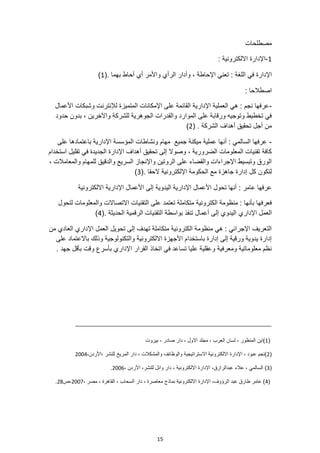 15
‫مصطلحات‬
1
-
: ‫االلكترونية‬ ‫اإلدارة‬
‫اللغة‬ ‫في‬ ‫اإلدارة‬
(. ‫بهما‬ ‫أحاط‬ ‫أي‬ ‫واألمر‬ ‫الرأي‬ ‫وأدار‬ ، ‫اإلحاطة‬ ‫تعني‬ :
1
)
: ‫اصطالحا‬
-
‫األعمال‬ ‫وشبكات‬ ‫لإلنترنت‬ ‫المتميزة‬ ‫اإلمكانات‬ ‫على‬ ‫القائمة‬ ‫اإلدارية‬ ‫العملية‬ ‫هي‬ : ‫نجم‬ ‫عرفها‬
‫حدود‬ ‫بدون‬ ، ‫واآلخرين‬ ‫للشركة‬ ‫الجوهرية‬ ‫والقدرات‬ ‫الموارد‬ ‫على‬ ‫ورقابة‬ ‫وتوجيه‬ ‫تخطيط‬ ‫في‬
‫الشر‬ ‫أهداف‬ ‫تحقيق‬ ‫أجل‬ ‫من‬
( . ‫كة‬
2
)
-
‫على‬ ‫باعتمادها‬ ‫اإلدارية‬ ‫المؤسسة‬ ‫ونشاطات‬ ‫مهام‬ ‫جميع‬ ‫ميكنة‬ ‫عملية‬ ‫أنها‬ : ‫السالمي‬ ‫عرفها‬
‫استخدام‬ ‫تقليل‬ ‫في‬ ‫الجديدة‬ ‫اإلدارة‬ ‫أهداف‬ ‫تحقيق‬ ‫إلى‬ ‫وصوال‬ ، ‫الضرورية‬ ‫المعلومات‬ ‫تقنيات‬ ‫كافة‬
‫للمهام‬ ‫والدقيق‬ ‫السريع‬ ‫واإلنجاز‬ ‫الروتين‬ ‫على‬ ‫والقضاء‬ ‫اإلجراءات‬ ‫وتبسيط‬ ‫الورق‬
، ‫والمعامالت‬
(. ‫الحقا‬ ‫اإللكترونية‬ ‫الحكومة‬ ‫مع‬ ‫جاهزة‬ ‫إدارة‬ ‫كل‬ ‫لتكون‬
3
)
‫االلكترونية‬ ‫اإلدارية‬ ‫األعمال‬ ‫إلى‬ ‫اليدوية‬ ‫اإلدارية‬ ‫األعمال‬ ‫تحول‬ ‫أنها‬ : ‫عامر‬ ‫عرفها‬
‫لتحول‬ ‫والمعلومات‬ ‫االتصاالت‬ ‫التقنيات‬ ‫على‬ ‫تعتمد‬ ‫متكاملة‬ ‫الكترونية‬ ‫منظومة‬ : ‫بأنها‬ ‫فعرفها‬
‫اإلداري‬ ‫العمل‬
(. ‫الحديثة‬ ‫الرقمية‬ ‫التقنيات‬ ‫بواسطة‬ ‫تنفذ‬ ‫أعمال‬ ‫إلى‬ ‫اليدوي‬
4
)
‫من‬ ‫العادي‬ ‫اإلداري‬ ‫العمل‬ ‫تحويل‬ ‫إلى‬ ‫تهدف‬ ‫متكاملة‬ ‫الكترونية‬ ‫منظومة‬ ‫هي‬ : ‫اإلجرائي‬ ‫التعريف‬
‫على‬ ‫باالعتماد‬ ‫وذلك‬ ‫والتكنولوجية‬ ‫االلكترونية‬ ‫األجهزة‬ ‫باستخدام‬ ‫إدارة‬ ‫إلى‬ ‫ورقية‬ ‫يدوية‬ ‫إدارة‬
‫ومعرفية‬ ‫معلوماتية‬ ‫نظم‬
. ‫جهد‬ ‫بأقل‬ ‫وقت‬ ‫بأسرع‬ ‫اإلداري‬ ‫القرار‬ ‫اتخاذ‬ ‫في‬ ‫تساعد‬ ‫عليا‬ ‫وعقلية‬
(
1
‫بيروت‬ ، ‫صادر‬ ‫دار‬ ، ‫االول‬ ‫مجلد‬ ، ‫العرب‬ ‫لسان‬ ، ‫المنظور‬ ‫)ابن‬
(
2
،‫األردن‬، ‫للنشر‬ ‫المريخ‬ ‫دار‬ ، ‫والمشكالت‬ ‫والوظائف‬ ‫االستراتيجية‬ ‫االلكترونية‬ ‫اإلدارة‬ ، ‫عبود‬ ‫)نجم‬
2004
(
3
‫عالء‬ ، ‫السالمي‬ )
، ‫األردن‬ ،‫للنشر‬ ‫وائل‬ ‫دار‬ ، ‫اإللكترونية‬ ‫اإلدارة‬ ،‫عبدالرازق‬
2006
.
(
4
، ‫مصر‬ ، ‫القاهرة‬ ، ‫السحاب‬ ‫دار‬ ، ‫معاصرة‬ ‫نماذج‬ ‫االلكترونية‬ ‫اإلدارة‬ ،‫الرؤوف‬ ‫عبد‬ ‫طارق‬ ‫عامر‬ )
2007
‫ص‬،
28
.
 