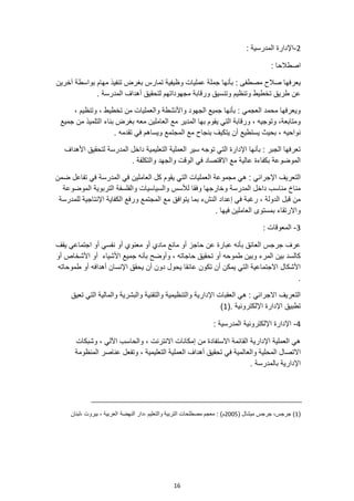 16
2
-
: ‫المدرسية‬ ‫اإلدارة‬
: ‫اصطالحا‬
‫تنف‬ ‫بغرض‬ ‫تمارس‬ ‫وظيفية‬ ‫عمليات‬ ‫جملة‬ ‫بأنها‬ : ‫مصطفى‬ ‫صالح‬ ‫يعرفها‬
‫آخرين‬ ‫بواسطة‬ ‫مهام‬ ‫يذ‬
. ‫المدرسة‬ ‫أهداف‬ ‫لتحقيق‬ ‫مجهوداتهم‬ ‫ورقابة‬ ‫وتنسيق‬ ‫وتنظيم‬ ‫تخطيط‬ ‫طريق‬ ‫عن‬
، ‫وتنظيم‬ ، ‫تخطيط‬ ‫من‬ ‫والعمليات‬ ‫واألنشطة‬ ‫الجهود‬ ‫جميع‬ ‫بأنها‬ : ‫العجمي‬ ‫محمد‬ ‫ويعرفها‬
‫جميع‬ ‫من‬ ‫التلميذ‬ ‫بناء‬ ‫بغرض‬ ‫معه‬ ‫العاملين‬ ‫مع‬ ‫المدير‬ ‫بها‬ ‫يقوم‬ ‫التي‬ ‫ورقابة‬ ، ‫وتوجيه‬ ،‫ومتابعة‬
. ‫تقدمه‬ ‫في‬ ‫ويساهم‬ ‫المجتمع‬ ‫مع‬ ‫بنجاح‬ ‫يتكيف‬ ‫أن‬ ‫يستطيع‬ ‫بحيث‬ ، ‫نواحيه‬
‫األهداف‬ ‫لتحقيق‬ ‫المدرسة‬ ‫داخل‬ ‫التعليمية‬ ‫العملية‬ ‫سير‬ ‫توجه‬ ‫التي‬ ‫اإلدارة‬ ‫بأنها‬ : ‫الجبر‬ ‫تعرفها‬
‫والتكلفة‬ ‫والجهد‬ ‫الوقت‬ ‫في‬ ‫االقتصاد‬ ‫مع‬ ‫عالية‬ ‫بكفاءة‬ ‫الموضوعة‬
.
‫الت‬ ‫العمليات‬ ‫مجموعة‬ ‫هي‬ : ‫اإلجرائي‬ ‫التعريف‬
‫ضمن‬ ‫تفاعل‬ ‫في‬ ‫المدرسة‬ ‫في‬ ‫العاملين‬ ‫كل‬ ‫يقوم‬ ‫ي‬
‫الموضوعة‬ ‫التربوية‬ ‫والفلسفة‬ ‫والسياسيات‬ ‫لألسس‬ ‫وفقا‬ ‫وخارجها‬ ‫المدرسة‬ ‫داخل‬ ‫مناسب‬ ‫مناخ‬
‫للمدرسة‬ ‫اإلنتاجية‬ ‫الكفاية‬ ‫ورفع‬ ‫المجتمع‬ ‫مع‬ ‫يتوافق‬ ‫بما‬ ‫النشء‬ ‫إعداد‬ ‫في‬ ‫رغبة‬ ، ‫الدولة‬ ‫قبل‬ ‫من‬
. ‫فيها‬ ‫العاملين‬ ‫بمستوى‬ ‫واالرتقاء‬
3
-
‫المعوقا‬
: ‫ت‬
‫يقف‬ ‫اجتماعي‬ ‫أو‬ ‫نفسي‬ ‫أو‬ ‫معنوي‬ ‫أو‬ ‫مادي‬ ‫مانع‬ ‫أو‬ ‫حاجز‬ ‫عن‬ ‫عبارة‬ ‫بأنه‬ ‫العائق‬ ‫جرجس‬ ‫عرف‬
‫أو‬ ‫األشخاص‬ ‫أو‬ ‫األشياء‬ ‫جميع‬ ‫بأنه‬ ‫وأوضح‬ ، ‫حاجاته‬ ‫تحقيق‬ ‫أو‬ ‫طموحه‬ ‫وبين‬ ‫المرء‬ ‫بين‬ ‫كالسد‬
‫طموحاته‬ ‫أو‬ ‫أهدافه‬ ‫اإلنسان‬ ‫يحقق‬ ‫أن‬ ‫دون‬ ‫يحول‬ ‫عائقا‬ ‫تكون‬ ‫أن‬ ‫يمكن‬ ‫التي‬ ‫االجتماعية‬ ‫األشكال‬
.
‫تعيق‬ ‫التي‬ ‫والمالية‬ ‫والبشرية‬ ‫والتقنية‬ ‫والتنظيمية‬ ‫اإلدارية‬ ‫العقبات‬ ‫هي‬ : ‫االجرائي‬ ‫التعريف‬
(. ‫اإللكترونية‬ ‫اإلدارة‬ ‫تطبيق‬
1
)
4
-
: ‫المدرسية‬ ‫اإللكترونية‬ ‫اإلدارة‬
‫وشبكات‬ ، ‫اآللي‬ ‫والحاسب‬ ، ‫االنترنت‬ ‫إمكانات‬ ‫من‬ ‫االستفادة‬ ‫القائمة‬ ‫اإلدارية‬ ‫العملية‬ ‫هي‬
‫والعا‬ ‫المحلية‬ ‫االتصال‬
‫المنظومة‬ ‫عناصر‬ ‫وتفعل‬ ، ‫التعليمية‬ ‫العملية‬ ‫أهداف‬ ‫تحقيق‬ ‫في‬ ‫لمية‬
. ‫بالمدرسة‬ ‫اإلدارية‬
(
1
( ‫ميشال‬ ‫جرجس‬ ،‫جرجس‬ )
2005
‫النهضة‬ ‫دار‬، ‫والتعليم‬ ‫التربية‬ ‫مصطلحات‬ ‫معجم‬ : )‫م‬
‫لبنان‬، ‫بيروت‬ ، ‫العربية‬
 