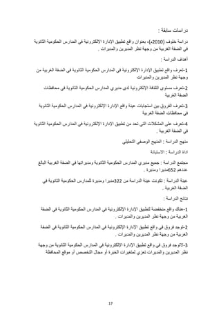 17
: ‫سابقة‬ ‫دراسات‬
( ‫خلوف‬ ‫دراسة‬
2010
‫اإلدارة‬ ‫تطبيق‬ ‫واقع‬ ‫بعنوان‬ ،)‫م‬
‫الثانوية‬ ‫الحكومية‬ ‫المدارس‬ ‫في‬ ‫اإللكترونية‬
. ‫والمديرات‬ ‫المديرين‬ ‫نظر‬ ‫وجهة‬ ‫من‬ ‫الغربية‬ ‫الضفة‬ ‫في‬
: ‫الدراسة‬ ‫أهداف‬
1
-
‫من‬ ‫الغربية‬ ‫الضفة‬ ‫في‬ ‫الثانوية‬ ‫الحكومية‬ ‫المدارس‬ ‫في‬ ‫اإللكترونية‬ ‫اإلدارة‬ ‫تطبيق‬ ‫واقع‬ ‫تعرف‬
‫والمديرات‬ ‫المديرين‬ ‫نظر‬ ‫وجهة‬
2
-
‫اإللكترونية‬ ‫الثقافة‬ ‫مستوى‬ ‫تعرف‬
‫محافظات‬ ‫في‬ ‫الثانوية‬ ‫الحكومية‬ ‫المدارس‬ ‫مديري‬ ‫لدى‬
‫الغربية‬ ‫الضفة‬
3
-
‫الثانوية‬ ‫الحكومية‬ ‫المدارس‬ ‫في‬ ‫اإللكترونية‬ ‫اإلدارة‬ ‫واقع‬ ‫عينة‬ ‫استجابات‬ ‫بين‬ ‫الفروق‬ ‫تعرف‬
‫الغربية‬ ‫الضفة‬ ‫محافظات‬ ‫في‬
4
-
‫الثا‬ ‫الحكومية‬ ‫المدارس‬ ‫في‬ ‫اإللكترونية‬ ‫اإلدارة‬ ‫تطبيق‬ ‫من‬ ‫تحد‬ ‫التي‬ ‫المشكالت‬ ‫على‬ ‫تعرف‬
‫نوية‬
. ‫الغربية‬ ‫الضفة‬ ‫في‬
‫التحليلي‬ ‫الوصفي‬ ‫المنهج‬ : ‫الدراسة‬ ‫منهج‬
‫االستبانة‬ : ‫الدراسة‬ ‫اداة‬
‫البالغ‬ ‫الغربية‬ ‫الضفة‬ ‫في‬ ‫ومديراتها‬ ‫الثانوية‬ ‫الحكومية‬ ‫المدارس‬ ‫مديري‬ ‫جميع‬ : ‫الدراسة‬ ‫مجتمع‬
‫عددهم‬
652
. ‫ومديرة‬ ‫مديرا‬
‫من‬ ‫الدراسة‬ ‫عينة‬ ‫تكونت‬ : ‫الدراسة‬ ‫عينة‬
322
‫للمد‬ ‫ومديرة‬ ‫مديرا‬
‫في‬ ‫الثانوية‬ ‫الحكومية‬ ‫ارس‬
. ‫الغربية‬ ‫الضفة‬
: ‫الدراسة‬ ‫نتائج‬
1
-
‫الضفة‬ ‫في‬ ‫الثانوية‬ ‫الحكومية‬ ‫المدارس‬ ‫في‬ ‫اإللكترونية‬ ‫اإلدارة‬ ‫لتطبيق‬ ‫منخفضة‬ ‫واقع‬ ‫هناك‬
. ‫والمديرات‬ ‫المديرين‬ ‫نظر‬ ‫وجهة‬ ‫من‬ ‫الغربية‬
2
-
‫الثانوية‬ ‫الحكومية‬ ‫المدارس‬ ‫في‬ ‫اإللكترونية‬ ‫اإلدارة‬ ‫تطبيق‬ ‫واقع‬ ‫في‬ ‫فروق‬ ‫توجد‬
‫الضفة‬ ‫في‬
. ‫والمديرات‬ ‫المديرين‬ ‫نظر‬ ‫وجهة‬ ‫من‬ ‫الغربية‬
3
-
‫وجهة‬ ‫من‬ ‫الثانوية‬ ‫الحكومية‬ ‫المدارس‬ ‫في‬ ‫اإللكترونية‬ ‫اإلدارة‬ ‫تطبيق‬ ‫واقع‬ ‫في‬ ‫فروق‬ ‫التوجد‬
‫المحافظة‬ ‫موقع‬ ‫أو‬ ‫التخصص‬ ‫مجال‬ ‫أو‬ ‫الخبرة‬ ‫لمتغيرات‬ ‫تعزي‬ ‫والمديرات‬ ‫المديرين‬ ‫نظر‬
 