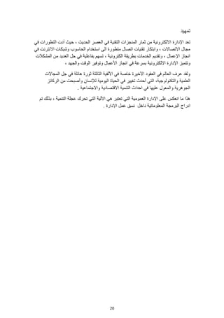 20
‫تمهيد‬
‫اإلدارة‬ ‫تعد‬
‫في‬ ‫التطورات‬ ‫أدت‬ ‫حيث‬ ، ‫الحديث‬ ‫العصر‬ ‫في‬ ‫التقنية‬ ‫المنجزات‬ ‫ثمار‬ ‫من‬ ‫االلكترونية‬
‫في‬ ‫االنترنت‬ ‫وشبكات‬ ‫الحاسوب‬ ‫استخدام‬ ‫الى‬ ‫متطورة‬ ‫اتصال‬ ‫تقنيات‬ ‫وابتكار‬ ، ‫االتصاالت‬ ‫مجال‬
‫المشكالت‬ ‫من‬ ‫العديد‬ ‫حل‬ ‫في‬ ‫بفاعلية‬ ‫تسهم‬ ، ‫الكترونية‬ ‫بطريقة‬ ‫الخدمات‬ ‫وتقديم‬ ، ‫اإلعمال‬ ‫انجاز‬
‫اإل‬ ‫وتتميز‬
، ‫والجهد‬ ‫الوقت‬ ‫وتوفير‬ ‫األعمال‬ ‫انجاز‬ ‫في‬ ‫بسرعة‬ ‫االلكترونية‬ ‫دارة‬
‫المجاالت‬ ‫جل‬ ‫في‬ ‫هائلة‬ ‫ثورة‬ ‫الثالثة‬ ‫األلفية‬ ‫في‬ ‫خاصة‬ ‫األخيرة‬ ‫العقود‬ ‫في‬ ‫العالم‬ ‫عرف‬ ‫ولقد‬
‫العلمية‬
‫الركائز‬ ‫من‬ ‫وأصبحت‬ ‫لإلنسان‬ ‫اليومية‬ ‫الحياة‬ ‫في‬ ‫تغيير‬ ‫أحدث‬ ‫التي‬ ،‫والتكنولوجية‬
. ‫واالجتماعية‬ ‫االقتصادية‬ ‫التنمية‬ ‫احداث‬ ‫في‬ ‫عليها‬ ‫والمعول‬ ‫الجوهرية‬
‫اآللية‬ ‫هي‬ ‫تعتبر‬ ‫التي‬ ‫العمومية‬ ‫اإلدارة‬ ‫على‬ ‫انعكس‬ ‫ما‬ ‫هذا‬
‫تم‬ ‫بذلك‬ ، ‫التنمية‬ ‫عجلة‬ ‫تحرك‬ ‫التي‬
‫دا‬ ‫المعلوماتية‬ ‫البرمجة‬ ‫ادراج‬
. ‫اإلدارة‬ ‫عمل‬ ‫نسق‬ ‫خل‬
 
