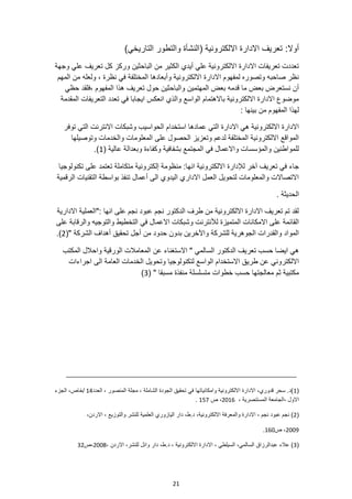 21
:‫أوال‬
)‫التاريخي‬ ‫والتطور‬ ‫(النشأة‬ ‫االلكترونية‬ ‫االدارة‬ ‫تعريف‬
‫وجهة‬ ‫علي‬ ‫تعريف‬ ‫كل‬ ‫وركز‬ ‫الباحثين‬ ‫من‬ ‫الكثير‬ ‫أيدي‬ ‫علي‬ ‫االلكترونية‬ ‫االدارة‬ ‫تعريفات‬ ‫تعددت‬
‫ولع‬ ، ‫نظرة‬ ‫في‬ ‫المختلفة‬ ‫وأبعادها‬ ‫االلكترونية‬ ‫االدارة‬ ‫لمفهوم‬ ‫وتصوره‬ ‫صاحبه‬ ‫نظر‬
‫المهم‬ ‫من‬ ‫له‬
‫المهتمين‬ ‫بعض‬ ‫قدمه‬ ‫ما‬ ‫بعض‬ ‫نستعرض‬ ‫أن‬
‫المفهوم‬ ‫هذا‬ ‫تعريف‬ ‫حول‬ ‫والباحثين‬
،
‫حظي‬ ‫فلقد‬
‫المقدمة‬ ‫التعريفات‬ ‫تعدد‬ ‫في‬ ‫ايجابا‬ ‫انعكس‬ ‫والذي‬ ‫الواسع‬ ‫باالهتمام‬ ‫االلكترونية‬ ‫االدارة‬ ‫موضوع‬
: ‫بينها‬ ‫من‬ ‫المفهوم‬ ‫لهذا‬
‫الحو‬ ‫استخدام‬ ‫عمادها‬ ‫التي‬ ‫االدارة‬ ‫هي‬ ‫االلكترونية‬ ‫االدارة‬
‫توفر‬ ‫التي‬ ‫االنترنت‬ ‫وشبكات‬ ‫اسيب‬
‫وتوصيلها‬ ‫والخدمات‬ ‫المعلومات‬ ‫على‬ ‫الحصول‬ ‫وتعزيز‬ ‫لدعم‬ ‫المختلفة‬ ‫االلكترونية‬ ‫المواقع‬
( ‫عالية‬ ‫وبعدالة‬ ‫وكفاءة‬ ‫بشفافية‬ ‫المجتمع‬ ‫في‬ ‫واالعمال‬ ‫والمؤسسات‬ ‫للمواطنين‬
1
.)
‫تعت‬ ‫متكاملة‬ ‫إلكترونية‬ ‫منظومة‬ :‫انها‬ ‫االلكترونية‬ ‫لإلدارة‬ ‫آخر‬ ‫تعريف‬ ‫في‬ ‫جاء‬
‫تكنولوجيا‬ ‫على‬ ‫مد‬
‫الرقمية‬ ‫التقنيات‬ ‫بواسطة‬ ‫تنفذ‬ ‫أعمال‬ ‫الى‬ ‫اليدوي‬ ‫االداري‬ ‫العمل‬ ‫لتحويل‬ ‫والمعلومات‬ ‫االتصاالت‬
. ‫الحديثة‬
‫االدارية‬ ‫"العملية‬: ‫انها‬ ‫على‬ ‫نجم‬ ‫عبود‬ ‫نجم‬ ‫الدكتور‬ ‫طرف‬ ‫من‬ ‫االلكترونية‬ ‫االدارة‬ ‫تعريف‬ ‫تم‬ ‫لقد‬
‫االعم‬ ‫وشبكات‬ ‫لألنترنت‬ ‫المتميزة‬ ‫االمكانات‬ ‫على‬ ‫القائمة‬
‫على‬ ‫والرقابة‬ ‫والتوجيه‬ ‫التخطيط‬ ‫في‬ ‫ال‬
‫الشركة‬ ‫أهداف‬ ‫تحقيق‬ ‫أجل‬ ‫من‬ ‫حدود‬ ‫بدون‬ ‫واآلخرين‬ ‫للشركة‬ ‫الجوهرية‬ ‫والقدرات‬ ‫المواد‬
"
(
2
.)
‫المكتب‬ ‫واحالل‬ ‫الورقية‬ ‫المعامالت‬ ‫عن‬ ‫االستغناء‬ " ‫السالمي‬ ‫الدكتور‬ ‫تعريف‬ ‫حسب‬ ‫ايضا‬ ‫هي‬
‫لتكنولوجيا‬ ‫الواسع‬ ‫االستخدام‬ ‫طريق‬ ‫عن‬ ‫االلكتروني‬
‫اجراءات‬ ‫الى‬ ‫العامة‬ ‫الخدمات‬ ‫وتحويل‬
( " ‫مسبقا‬ ‫منفذة‬ ‫متسلسلة‬ ‫خطوات‬ ‫حسب‬ ‫معالجتها‬ ‫ثم‬ ‫مكتبية‬
3
)
(
1
‫العدد‬ ، ‫المنصور‬ ‫مجلة‬ ، ‫الشاملة‬ ‫الجودة‬ ‫تحقيق‬ ‫في‬ ‫وامكانياتها‬ ‫االلكترونية‬ ‫االدارة‬ ،‫قدوري‬ ‫سحر‬ .‫)د‬
14
/
‫الجزء‬ ،‫خاص‬
‫ا‬
، ‫المستنصرية‬ ‫الجامعة‬، ‫الول‬
2016
‫ص‬ ،
157
.
(
2
،‫االردن‬ ، ‫والتوزيع‬ ‫للنشر‬ ‫العلمية‬ ‫اليازوري‬ ‫دار‬ ،‫ط‬.‫د‬ ،‫االلكترونية‬ ‫والمعرفة‬ ‫االدارة‬ ، ‫نجم‬ ‫عبود‬ ‫نجم‬ )
2009
،
‫ص‬
160
.
(
3
، ‫االردن‬ ،‫للنشر‬ ‫وائل‬ ‫دار‬ ،‫ط‬.‫د‬ ، ‫االلكترونية‬ ‫االدارة‬ ، ‫السيلطي‬ ،‫السالمي‬ ‫عبدالرزاق‬ ‫عالء‬ )
2008
‫ص‬،
32
 