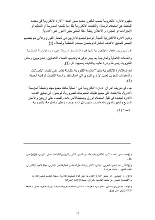 22
‫معناها‬ ‫في‬ ‫االلكترونية‬ ‫االدارة‬ :‫احمد‬ ‫سمير‬ ‫محمد‬ ‫الدكتور‬ ‫حسب‬ ‫االلكترونية‬ ‫االدارة‬ ‫مفهوم‬
‫او‬ ‫التنظيم‬ ‫او‬ ‫الممارسة‬ ‫تقضيه‬ ‫ما‬ ‫بكل‬ ‫االلكترونية‬ ‫والتقنيات‬ ‫الوسائل‬ ‫استخدام‬ ‫هي‬ ‫الحديث‬
‫التجار‬ ‫او‬ ‫االجراءات‬
.‫االدارية‬ ‫غير‬ ‫االمور‬ ‫حتى‬ ‫المعنى‬ ‫هذا‬ ‫ويطال‬ ‫االعالن‬ ‫او‬ ‫ة‬
‫االدارة‬ ‫وتتيح‬
‫بعضهم‬ ‫مع‬ ‫واآلني‬ ‫الفوري‬ ‫التعامل‬ ‫في‬ ‫االداريين‬ ‫لجميع‬ ‫الواسع‬ ‫المجال‬ ‫االلكترونية‬
( ‫والعمالء‬ ‫المنظمة‬ ‫مصالح‬ ‫وضمان‬ ‫المشتركة‬ ‫االهداف‬ ‫لتحقيق‬ ‫البعض‬
1
.)
‫التنظيمية‬ ‫االنشطة‬ ‫ادارة‬ ‫على‬ ‫المختلفة‬ ‫المنظمات‬ ‫قدرة‬ ‫بأنها‬ ‫االلكترونية‬ ‫االدارة‬ ‫تعريف‬ ‫تم‬ ‫كما‬
‫والخارجي‬ ‫الداخلية‬ ‫والخدمات‬
‫ة‬
‫بوسائل‬ ‫والخارجيين‬ ‫الداخليين‬ ‫للعمالء‬ ‫وتقديمها‬ ‫توفيرها‬ ‫ييسر‬ ‫بما‬
( ‫اقل‬ ‫ومجهود‬ ‫وبتكاليف‬ ‫عالية‬ ‫وقدرة‬ ‫وبسرعة‬ ‫الكترونية‬
2
)
.
‫االتصاالت‬ ‫تقنيات‬ ‫على‬ ‫تعتمد‬ ‫متكاملة‬ ‫الكترونية‬ ‫"منظومة‬ ‫بانها‬ ‫االلكترونية‬ ‫االدارة‬ ‫تعرف‬
‫تنفذ‬ ‫اعمال‬ ‫الى‬ ‫اليدوي‬ ‫االداري‬ ‫العمل‬ ‫لتحويل‬ ‫والمعلومات‬
‫الحديثة‬ ‫الرقمية‬ ‫التقنيات‬ ‫بواسطة‬
(
3
.)
‫المؤسسة‬ ‫وانشطة‬ ‫مهام‬ ‫جميع‬ ‫مكننة‬ ‫عملية‬ " ‫هي‬ ‫االلكترونية‬ ‫االدارة‬ ‫ان‬ ‫آخر‬ ‫تعريف‬ ‫في‬ ‫جاء‬
‫اهداف‬ ‫تحقيق‬ ‫الى‬ ‫للوصول‬ ،‫الضرورية‬ ‫المعلومات‬ ‫تقنيات‬ ‫جميع‬ ‫على‬ ‫باالعتماد‬ ،‫االدارية‬
‫وا‬ ‫االجراءات‬ ‫وتبسيط‬ ‫الورق‬ ‫استخدام‬ ‫تقليل‬ ‫في‬ ‫الجديدة‬ ‫االدارة‬
‫واالنجاز‬ ‫الروتين‬ ‫على‬ ‫لقضاء‬
‫جاهزة‬ ‫ادارة‬ ‫كل‬ ‫لتكون‬ ‫والمعامالت‬ ‫للمهام‬ ‫والدقيق‬ ‫السريع‬
‫االلكترونية‬ ‫بالحكومة‬ ‫لربطها‬
( " ‫الحقا‬
4
)
(
1
)
،‫والطباعة‬ ‫والتوزيع‬ ‫للنشر‬ ‫المسيرة‬ ‫دار‬ ،‫ط‬.‫د‬ ،‫االلكترونية‬ ‫االدارة‬ ، ‫احمد‬ ‫سمير‬ ‫محمد‬
،‫االردن‬ ، ‫عمان‬
2009
‫ص‬ ،
25
.
(
2
)
،‫االلكتروني‬ ‫التعليم‬ ‫مجلة‬ ،‫االداري‬ ‫العمل‬ ‫لفعالية‬ ‫المعاصر‬ ‫المدخل‬ ‫االلكترونية‬ ‫االدارة‬ ، ‫المغربي‬ ‫الحميد‬ ‫عبد‬ ‫الدكتور‬
، ‫السابع‬ ‫العدد‬
2011
‫ص‬ ،
235
.
(
3
)
‫العياشي‬ ‫زرزار‬
‫االدارية‬ ‫للعلوم‬ ‫القادسية‬ ‫مجلة‬ ، ‫االدارية‬ ‫العمليات‬ ‫كفاءة‬ ‫على‬ ‫االلكترونية‬ ‫االدارة‬ ‫تطبيق‬ ‫اثر‬ ،
‫واالقتصا‬
، ‫العراق‬، ‫القادسية‬ ‫جامعة‬ ‫عن‬ ‫تصدر‬، ‫دية‬
‫مجلد‬
15،2013
‫ص‬،
30
.
(
4
)
،‫االدارية‬ ‫للتنمية‬ ‫العربية‬ ‫المنظمة‬ ‫الناشر‬ ، ‫المعلومات‬ ‫ادارة‬ ‫نظم‬ ، ‫السالمي‬ ‫عبدالرزاق‬ ‫عالء‬
‫الطبعة‬ ، ‫مصر‬ ،‫القاهرة‬
‫الثالثة‬
،
2013
‫ص‬،
135
.
 
