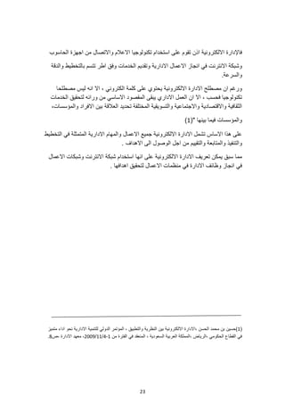 23
‫تكنولوجيا‬ ‫استخدام‬ ‫على‬ ‫تقوم‬ ‫اذن‬ ‫االلكترونية‬ ‫فاإلدارة‬
‫الحاسوب‬ ‫اجهزة‬ ‫من‬ ‫واالتصال‬ ‫االعالم‬
‫الخدم‬ ‫وتقديم‬ ‫االدارية‬ ‫االعمال‬ ‫انجاز‬ ‫في‬ ‫االنترنت‬ ‫وشبكة‬
‫بالتخطيط‬ ‫تتسم‬ ‫اطر‬ ‫وفق‬ ‫ات‬
‫والدقة‬
.‫والسرعة‬
‫مصطلحا‬ ‫ليس‬ ‫انه‬ ‫اال‬ ، ‫الكتروني‬ ‫كلمة‬ ‫على‬ ‫يحتوي‬ ‫االلكترونية‬ ‫االدارة‬ ‫مصطلح‬ ‫ان‬ ‫ورغم‬
‫المقصو‬ ‫يبقى‬ ‫االداري‬ ‫العمل‬ ‫ان‬ ‫اال‬ ، ‫فحسب‬ ‫تكنولوجيا‬
‫الخدمات‬ ‫لتحقيق‬ ‫ورائه‬ ‫من‬ ‫االساسي‬ ‫د‬
،‫والمؤسسات‬ ‫االفراد‬ ‫بين‬ ‫العالقة‬ ‫تحديد‬ ‫المختلفة‬ ‫والتسويقية‬ ‫واالجتماعية‬ ‫واالقتصادية‬ ‫الثقافية‬
(" ‫بينها‬ ‫فيما‬ ‫والمؤسسات‬
1
)
‫التخطيط‬ ‫في‬ ‫المتمثلة‬ ‫االدارية‬ ‫والمهام‬ ‫االعمال‬ ‫جميع‬ ‫االلكترونية‬ ‫االدارة‬ ‫تشمل‬ ‫االساس‬ ‫هذا‬ ‫على‬
‫والمتاب‬ ‫والتنفيذ‬
. ‫االهداف‬ ‫الى‬ ‫الوصول‬ ‫اجل‬ ‫من‬ ‫والتقييم‬ ‫عة‬
‫االنترنت‬ ‫شبكة‬ ‫استخدام‬ ‫انها‬ ‫على‬ ‫االلكترونية‬ ‫االدارة‬ ‫تعريف‬ ‫يمكن‬ ‫سبق‬ ‫مما‬
‫االعمال‬ ‫وشبكات‬
‫لتحقيق‬ ‫االعمال‬ ‫منظمات‬ ‫في‬ ‫االدارة‬ ‫وظائف‬ ‫انجاز‬ ‫في‬
‫اهدافها‬
.
(
1
)
‫النظرية‬ ‫بين‬ ‫االلكترونية‬ ‫االدارة‬، ‫الحسن‬ ‫محمد‬ ‫بن‬ ‫حسين‬
‫متميز‬ ‫اداء‬ ‫نحو‬ ‫االدارية‬ ‫للتنمية‬ ‫الدولي‬ ‫المؤتمر‬ ، ‫والتطبيق‬
‫من‬ ‫الفترة‬ ‫في‬ ‫المنعقد‬ ، ‫السعودية‬ ‫العربية‬ ‫المملكة‬، ‫الرياض‬، ‫الحكومي‬ ‫القطاع‬ ‫في‬
1
-
4
/
11
/
2009
‫ص‬، ‫االدارة‬ ‫معهد‬ ،
8
.
 