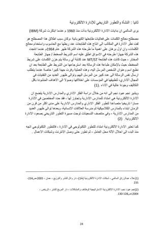 24
‫االلكترونية‬ ‫لإلدارة‬ ‫التاريخي‬ ‫والتطور‬ ‫النشأة‬ : ‫ثانيا‬
‫االلكترو‬ ‫االدارة‬ ‫بدايات‬ ‫ان‬ ‫السالمي‬ ‫يرى‬
‫منذ‬ ‫بدأت‬ ‫نية‬
1960
( ‫شركة‬ ‫ابتكرت‬ ‫عندما‬ ‫م‬
IBM
)
‫هو‬ ‫المصطلح‬ ‫هذا‬ ‫اطالق‬ ‫سبب‬ ‫وكان‬، ‫الكهربائية‬ ‫طابعتها‬ ‫فعاليات‬ ‫على‬ ‫الكلمات‬ ‫معالج‬ ‫مصطلح‬
‫المكاتب‬ ‫في‬ ‫االدارة‬ ‫نظر‬ ‫لفت‬
‫معالج‬ ‫واستخدام‬ ‫الحاسوب‬ ‫مع‬ ‫ربطها‬ ‫عند‬ ‫الطابعات‬ ‫هذه‬ ‫انتاج‬ ‫الى‬
‫عام‬ ‫ظهر‬ ‫الشركة‬ ‫هذه‬ ‫طرحته‬ ‫ما‬ ‫اهمية‬ ‫على‬ ‫برهان‬ ‫اول‬ ‫وان‬ ،‫الكلمات‬
1964
‫عندما‬ ‫م‬
‫انتجت‬
‫الطابعة‬ ‫جهاز‬ / ‫الممغنط‬ ‫الشريط‬ ‫اسم‬ ‫عليه‬ ‫اطلق‬ ‫االسواق‬ ‫في‬ ‫طرحته‬ ‫جهازا‬ ‫الشركة‬ ‫هذه‬
‫الطابعة‬ ‫هذه‬ ‫كانت‬ ‫حيث‬ ، ‫المختار‬
MT/ST
‫شريط‬ ‫على‬ ‫الكلمات‬ ‫خزن‬ ‫يتم‬ ‫رسالة‬ ‫أي‬ ‫كتابة‬ ‫عند‬
‫ان‬ ‫بعد‬ ‫الطابعة‬ ‫على‬ ‫الشريط‬ ‫من‬ ‫استرجاعها‬ ‫بعد‬ ‫الرسالة‬ ‫هذه‬ ‫طباعة‬ ‫باإلمكان‬ ‫حيث‬ ،‫الممغنط‬
‫يتطلب‬ ‫عندما‬ ‫خاصة‬ ‫كبيرا‬ ‫جهدا‬ ‫وفرت‬ ‫العملية‬ ‫وهذه‬ ،‫اليه‬ ‫المرسل‬ ‫الشخص‬ ‫وعنوان‬ ‫اسم‬ ‫نطبع‬
‫اليهم‬ ‫المرسل‬ ‫من‬ ‫كبير‬ ‫عدد‬ ‫الى‬ ‫الرسالة‬ ‫نفس‬ ‫ارسال‬
‫في‬ ‫التقنيات‬ ‫من‬ ‫العديد‬ ‫ظهور‬ ‫وتوالى‬
‫باقل‬ ‫المنشودة‬ ‫االهداف‬ ‫الى‬ ‫وصوال‬ ‫اختالفها‬ ‫على‬ ‫المؤسسات‬ ‫في‬ ‫لتطبيقها‬ ،‫االداري‬ ‫المجال‬
(. ‫االداء‬ ‫في‬ ‫عالية‬ ‫وجودة‬ ‫التكاليف‬
1
)
‫ان‬ ‫يتضح‬ ‫االدارية‬ ‫والمدارس‬ ‫االداري‬ ‫الفكر‬ ‫دراسة‬ ‫خالل‬ ‫من‬ ‫انه‬ ‫الى‬ ‫نجم‬ ‫عبود‬ ‫نجم‬ ‫ويشير‬
‫هي‬ ‫االلكترونية‬ ‫االدارة‬
‫االدارة‬ ‫في‬ ‫المختصين‬ ‫حدد‬ ‫فقد‬ ، ‫لها‬ ‫وتجاوز‬ ‫االدارية‬ ‫للمدارس‬ ‫امتداد‬
‫من‬ ‫قرن‬ ‫من‬ ‫اكثر‬ ‫مدى‬ ‫على‬ ‫االدارية‬ ‫والمدارس‬ ‫االداري‬ ‫الفكر‬ ‫لتطور‬ ‫متصاعدا‬ ‫تاريخيا‬ ‫مسارا‬
‫العديد‬ ‫ظهور‬ ‫توالى‬ ‫وبعدها‬ ،‫االنسانية‬ ‫العالقات‬ ‫مدرسة‬ ‫ثم‬ ‫الكالسيكية‬ ‫بالمدارس‬ ‫ابتداء‬ ‫الزمان‬
‫االدارية‬ ‫المدارس‬ ‫من‬
‫بصعود‬ ‫التاريخي‬ ‫التطور‬ ‫مسيرة‬ ‫توجت‬ ‫التسعينات‬ ‫منتصف‬ ‫وفي‬ ،
‫االدارة‬
( .‫االلكترونية‬
2
)
‫اتجه‬ ‫التكنولوجي‬ ‫فالتطور‬ ، ‫االدارة‬ ‫في‬ ‫التكنولوجي‬ ‫للتطور‬ ‫امتداد‬ ‫االلكترونية‬ ‫االدارة‬ ‫تعتبر‬ ‫كما‬
. ‫االعمال‬ ‫وشبكات‬ ‫االنترنت‬ ‫وصل‬ ‫حتى‬ ‫تطور‬ ‫ثم‬ ، ‫العامل‬ ‫محل‬ ‫اآللة‬ ‫احالل‬ ‫الى‬ ‫البدء‬ ‫منذ‬
(
1
)
‫(ط‬ ‫االلكترونية‬ ‫االدارة‬ ‫شبكات‬ ، ‫السالمي‬ ‫عبدالرزاق‬ ‫عالء‬
1
، ‫عمان‬ ، ‫والتوزيع‬ ‫للنشر‬ ‫وائل‬ ‫دار‬ ،)
2005
‫ص‬،
234
-
235
(
2
)
‫نجم‬ ‫عبود‬ ‫نجم‬
، ‫الرياض‬ ، ‫للنشر‬ ‫المريخ‬ ‫دار‬ ، ‫والمشكالت‬ ‫الوظائف‬ ‫االستراتيجية‬ ‫االلكترونية‬ ‫االدارة‬ ،
2004
‫ص‬،
128
-
130
.
 