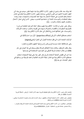 25
‫ظ‬ ‫ان‬ ‫ياسين‬ ‫غالب‬ ‫سعد‬ ‫يؤكد‬ ‫كما‬
‫الى‬ ‫يمتد‬ ‫موضوعي‬ ‫تطور‬ ‫نتيجة‬ ‫جاء‬ ‫االلكترونية‬ ‫االدارة‬ ‫هور‬
‫انتشار‬ ‫في‬ ‫تتمثل‬ ‫االلكترونية‬ ‫االدارة‬ ‫ظهور‬ ‫وبدايات‬، ‫الماضي‬ ‫القرن‬ ‫من‬ ‫االخيرة‬ ‫الخمسة‬ ‫العقود‬
‫وجدت‬ ‫حيث‬ ،‫والستينيات‬ ‫الخمسينات‬ ‫عقد‬ ‫نهاية‬ ‫منذ‬ ‫االعمال‬ ‫انشطة‬ ‫في‬ ‫الحاسوب‬ ‫نظم‬ ‫استخدام‬
‫العامة‬ ‫والمؤسسات‬ ‫المنظمات‬ ‫معظم‬
‫االعمال‬ ‫انجاز‬ ‫في‬ ‫االسراع‬ ‫سيعنى‬ ‫للحاسوب‬ ‫استخدامها‬ ‫ان‬
‫للجهد‬ ‫واختصار‬
( . ‫والموارد‬ ‫والوقت‬
1
)
‫ل‬ ‫ان‬ ‫عباس‬ ‫بشير‬ ‫ويذكر‬
‫إل‬
‫دارة‬
‫ثورة‬ ‫من‬ ‫المتقدمة‬ ‫المراحل‬ ‫املته‬ ‫مبتكرا‬ ‫مفهوم‬ ‫االلكترونية‬
‫الشركات‬ ‫واخذت‬، ‫وانتشاره‬ ‫تكوينه‬ ‫في‬ ‫واسهمت‬ ‫والمعرفة‬ ‫واالقتصاد‬ ‫المعلومات‬ ‫تكنولوجيا‬
(. ‫االلكترونية‬ ‫االدارة‬ ‫عالم‬ ‫الى‬ ‫لالنتقال‬ ‫تتسارع‬ ‫اختالفها‬ ‫على‬ ‫والمؤسسات‬
2
)
‫االورقى‬ ‫المكتب‬ ‫مصطلح‬ ‫استخدم‬
(
paperless office
)
‫عام‬ ‫مرة‬ ‫ألول‬
1973
‫في‬
(‫الرقمي‬ ‫العمل‬ ‫الى‬ ‫التحول‬ ‫مفادها‬ ‫فكرة‬ ‫الى‬ ‫اشارة‬ ‫المتحدة‬ ‫الواليات‬
digital
)
‫عام‬ ‫وفي‬
1974
‫باعتباره‬ ‫الطموح‬ ‫المفهوم‬ ‫لهذا‬ ‫تروج‬ ) ‫(زيروكس‬ ‫مؤسسة‬ ‫اخذت‬
‫عام‬ ‫في‬ ‫الميدان‬ ‫هذا‬ ‫في‬ ‫مايكروسوفت‬ ‫لشركة‬ ‫االنطالق‬ ‫بداية‬ ‫وكانت‬، ‫المستقبل‬ ‫مكتب‬ ‫يمثل‬
1996
‫خالل‬ ‫من‬
‫مؤسستها‬ ‫في‬ ‫المستخدمة‬ ‫الحواسيب‬ ‫بين‬ ‫الشبكي‬ ‫الربط‬ ‫استخدام‬
‫مما‬
‫الى‬ ‫ادى‬
‫الورق‬ ‫الستخدام‬ ‫الحاجة‬ ‫تقليص‬
‫استخدم‬ ‫التسعينات‬ ‫نهاية‬ ‫وفي‬ ‫جدا‬ ‫كبير‬ ‫بقدر‬
‫في‬ ‫وسائلها‬ ‫من‬ ‫كوسيلة‬ ‫واعتمد‬ ‫العالمية‬ ‫االنترنت‬ ‫شبكة‬ ‫انتشار‬ ‫مع‬ ‫االلكترونية‬ ‫االدارة‬ ‫مصطلح‬
‫توفير‬
( ‫بعد‬ ‫عن‬ ‫الخدمات‬
3
)
(
1
)
، ‫الرياض‬ ، ‫العامة‬ ‫االدارة‬ ‫معهد‬، ‫العربية‬ ‫تطبيقاتها‬ ‫وافاق‬ ‫االلكترونية‬ ‫االدارة‬ ، ‫ياسين‬ ‫غالب‬ ‫سعد‬
‫العربية‬ ‫المملكة‬
، ‫السعودية‬
2005
‫ص‬ ،
49
.
(
2
)
‫ابوظبي‬ ،‫االستشارية‬ ‫والبحوث‬ ‫للدراسات‬ ‫االمارات‬ ‫مركز‬ ، ‫والتطبيق‬ ‫المجاالت‬ ‫الرقمية‬ ‫االدارة‬ ، ‫العالق‬ ‫عباس‬ ‫بشير‬
،
‫ط‬ ‫المتحدة‬ ‫العربية‬ ‫االمارات‬
1،2005
‫ص‬ ،
9
-
10
.
(
3
)
‫ع‬
‫ا‬
‫والجزائ‬ ‫االمريكية‬ ‫المتحدة‬ ‫الواليات‬ ‫في‬ ‫العمومية‬ ‫الخدمة‬ ‫ترشيد‬ ‫في‬ ‫االلكترونية‬ ‫االدارة‬ ‫دور‬ ، ‫عبدالكريم‬ ‫شور‬
، ‫ر‬
، ‫الجزائر‬ ، ‫قسنطينة‬ ، ‫منتوري‬ ‫جامعة‬، ‫ماجستير‬ ‫رسالة‬
2010
/
2009
،
‫ص‬
11
 