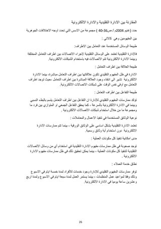 26
‫االلكترونية‬ ‫واالدارة‬ ‫التقليدية‬ ‫االدارة‬ ‫بين‬ ‫المقارنة‬
‫(غنيم‬ ‫حدد‬
2004
‫ص‬ / ‫م‬
36
-
40
)
‫الجوهرية‬ ‫االختالفات‬ ‫اوجه‬ ‫تحدد‬ ‫التي‬ ‫االسس‬ ‫من‬ ‫مجموعة‬
: ‫كاالتي‬ ‫وهي‬ ‫المفهومين‬ ‫بين‬
‫الوسائل‬ ‫طبيعة‬
:‫االطراف‬ ‫بين‬ ‫التعامل‬ ‫عند‬ ‫المستخدمة‬
‫فاإل‬
‫التقليدية‬ ‫الوسائل‬ ‫على‬ ‫تعتمد‬ ‫التقليدية‬ ‫دارة‬
‫المختلفة‬ ‫التعامل‬ ‫اطراف‬ ‫بين‬ ‫االتصاالت‬ ‫إلجراء‬
.‫االلكترونية‬ ‫الشبكات‬ ‫باستخدام‬ ‫فيه‬ ‫االتصاالت‬ ‫تتم‬ ‫االلكترونية‬ ‫االدارة‬ ‫وبينما‬
: ‫التعامل‬ ‫اطراف‬ ‫بين‬ ‫العالقة‬ ‫طبيعة‬
‫المفه‬ ‫ظل‬ ‫في‬ ‫االدارة‬
‫التقليدي‬ ‫وم‬
‫االدارة‬ ‫بينما‬ ،‫مباشرة‬ ‫التعامل‬ ‫اطراف‬ ‫بين‬ ‫عالقاتها‬ ‫تكون‬
‫االلكترونية‬
‫اطراف‬ ‫توجد‬ ‫حيث‬، ‫التعامل‬ ‫اطراف‬ ‫بين‬ ‫المباشرة‬ ‫العالقة‬ ‫وجود‬ ‫انتفاء‬ ‫الى‬ ‫تشير‬
‫او‬ ‫مع‬ ‫التعامل‬
.‫االلكترونية‬ ‫االتصاالت‬ ‫شبكات‬ ‫على‬ ‫الوقت‬ ‫نفس‬ ‫في‬
: ‫التعامل‬ ‫اطراف‬ ‫بين‬ ‫التفاعل‬ ‫طبيعة‬
‫ممارسات‬ ‫تؤكد‬
‫لإلدارة‬ ‫التقليدي‬ ‫المفهوم‬
‫النسبي‬ ‫بالبطء‬ ‫يتسم‬ ‫التعامل‬ ‫اطراف‬ ‫بين‬ ‫التفاعل‬ ‫ان‬
‫ما‬ ‫فرد‬ ‫بين‬ ‫المتوازي‬ ‫او‬ ‫الجمعي‬ ‫التفاعل‬ ‫يحقق‬ ‫كما‬ ، ‫بالسرعة‬ ‫االلكترونية‬ ‫االدارة‬ ‫في‬ ‫وبينما‬
. ‫االلكترونية‬ ‫االتصاالت‬ ‫شبكات‬ ‫استخدام‬ ‫خالل‬ ‫من‬ ‫ما‬ ‫ومجموعة‬
‫االعم‬ ‫تنفيذ‬ ‫في‬ ‫المستخدمة‬ ‫الوثائق‬ ‫نوعية‬
: ‫والمعامالت‬ ‫ال‬
‫االدارة‬ ‫ممارسات‬ ‫تتم‬ ‫بينما‬ ، ‫الورقية‬ ‫الوثائق‬ ‫على‬ ‫اساسي‬ ‫بشكل‬ ‫التقليدية‬ ‫االدارة‬ ‫تعتمد‬
.‫رسمية‬ ‫وثائق‬ ‫أية‬ ‫استخدام‬ ‫دون‬ ‫االلكترونية‬
: ‫العملية‬ ‫مكونات‬ ‫كل‬ ‫تنفيذ‬ ‫امكانية‬ ‫مدى‬
‫وسائل‬ ‫من‬ ‫أي‬ ‫استخدام‬ ‫في‬ ‫التقليدية‬ ‫االدارة‬ ‫مفهوم‬ ‫ممارسات‬ ‫ظل‬ ‫في‬ ‫صعوبة‬ ‫توجد‬
‫االتصاالت‬
‫االدارة‬ ‫مفهوم‬ ‫ممارسات‬ ‫ظل‬ ‫في‬ ‫ذلك‬ ‫تحقيق‬ ‫يمكن‬ ‫بينما‬ ، ‫العملية‬ ‫مكونات‬ ‫كل‬ ‫لتنفيذ‬ ‫التقليدية‬
. ‫االلكترونية‬
: ‫العمالء‬ ‫خدمة‬ ‫نطاق‬
‫االسبوع‬ ‫في‬ ‫ايام‬ ‫خمسة‬ ‫لمدة‬ ‫لألفراد‬ ‫خدمات‬ ‫وجود‬ ‫لإلدارة‬ ‫التقليدي‬ ‫المفهوم‬ ‫ممارسات‬ ‫توفر‬
‫يستم‬ ‫بينما‬ ، ‫المنظمات‬ ‫عمل‬ ‫لمواعيد‬ ‫وفقا‬ ‫وذلك‬
‫اربع‬ ‫ولمدة‬ ‫االسبوع‬ ‫في‬ ‫ايام‬ ‫سبعة‬ ‫لمدة‬ ‫العمل‬ ‫ر‬
‫االلكترونية‬ ‫االدارة‬ ‫في‬ ‫يوميا‬ ‫ساعة‬ ‫وعشرين‬
.
 