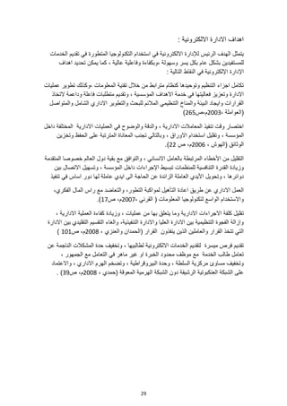 29
: ‫االلكترونية‬ ‫االدارة‬ ‫اهداف‬
‫الخدمات‬ ‫تقديم‬ ‫في‬ ‫المتطورة‬ ‫التكنولوجيا‬ ‫استخدام‬ ‫في‬ ‫االلكترونية‬ ‫لإلدارة‬ ‫الرئيس‬ ‫الهدف‬ ‫يتمثل‬
‫للمس‬
‫عام‬ ‫بشكل‬ ‫تفيدين‬
‫اهداف‬ ‫تحديد‬ ‫يمكن‬ ‫كما‬ ، ‫عالية‬ ‫وفاعلية‬ ‫وبكفاءة‬، ‫وسهولة‬ ‫يسر‬ ‫بكل‬
: ‫التالية‬ ‫النقاط‬ ‫في‬ ‫اإللكترونية‬ ‫اإلدارة‬
‫عمليات‬ ‫تطوير‬ ‫وكذلك‬، ‫المعلومات‬ ‫تقنية‬ ‫خالل‬ ‫من‬ ‫مترابط‬ ‫كنظام‬ ‫وتوحيدها‬ ‫التنظيم‬ ‫اجزاء‬ ‫تكامل‬
‫االهداف‬ ‫خدمة‬ ‫في‬ ‫فعاليتها‬ ‫وتعزيز‬ ‫االدارة‬
‫التخاذ‬ ‫وداعمة‬ ‫فاعلة‬ ‫متطلبات‬ ‫وتقديم‬ ، ‫المؤسسية‬
‫والتطوير‬ ‫للبحث‬ ‫المالئم‬ ‫التنظيمي‬ ‫والمناخ‬ ‫البيئة‬ ‫وايجاد‬ ‫القرارات‬
‫والمتواصل‬ ‫الشامل‬ ‫االداري‬
، ‫(العواملة‬
2003
‫ص‬،‫م‬
265
)
‫داخل‬ ‫المختلفة‬ ‫االدارية‬ ‫العمليات‬ ‫في‬ ‫والوضوح‬ ‫والدقة‬ ، ‫االدارية‬ ‫المعامالت‬ ‫تنفيذ‬ ‫وقت‬ ‫اختصار‬
، ‫المؤسسة‬
‫وتخزين‬ ‫الحفظ‬ ‫على‬ ‫المترتبة‬ ‫المعاناة‬ ‫تجنب‬ ‫وبالتالي‬ ، ‫االوراق‬ ‫استخدام‬ ‫وتقليل‬
، ‫(الهوش‬ ‫الوثائق‬
2006
‫ص‬ ،‫م‬
22
.)
‫العالم‬ ‫دول‬ ‫بقية‬ ‫مع‬ ‫والتوافق‬ ، ‫االنساني‬ ‫بالعامل‬ ‫المرتبطة‬ ‫األخطاء‬ ‫من‬ ‫التقليل‬
‫المتقدمة‬ ‫خصوصا‬
‫المؤسس‬ ‫داخل‬ ‫اإلجراءات‬ ‫تبسيط‬ ‫للمنظمات‬ ‫التنافسية‬ ‫القدرة‬ ‫وزيادة‬
‫بين‬ ‫االتصال‬ ‫وتسهيل‬ ، ‫ة‬
‫وتح‬ ، ‫دوائرها‬
‫ويل‬
‫الحاجة‬ ‫عن‬ ‫الزائدة‬ ‫العاملة‬ ‫األيدي‬
‫تنفيذ‬ ‫في‬ ‫اساس‬ ‫دور‬ ‫لها‬ ‫عاملة‬ ‫ايدي‬ ‫الى‬
،‫الفكري‬ ‫المال‬ ‫راس‬ ‫مع‬ ‫والتعاضد‬ ،‫التطور‬ ‫لمواكبة‬ ‫التأهيل‬ ‫اعادة‬ ‫طريق‬ ‫عن‬ ‫االداري‬ ‫العمل‬
، ‫القرني‬ ( ‫المعلومات‬ ‫لتكنولوجيا‬ ‫الواسع‬ ‫واالستخدام‬
2007
‫ص‬ ،‫م‬
17
.)
‫ت‬
‫كفاءة‬ ‫وزيادة‬ ، ‫عمليات‬ ‫من‬ ‫بها‬ ‫يتعلق‬ ‫وما‬ ‫االدارية‬ ‫االجراءات‬ ‫كلفة‬ ‫قليل‬
، ‫االدارية‬ ‫العملية‬
،‫التنفيذية‬ ‫واالدارة‬ ‫العليا‬ ‫االدارة‬ ‫بين‬ ‫التنظيمية‬ ‫الفجوة‬ ‫وازالة‬
‫االدارة‬ ‫بين‬ ‫التقليدي‬ ‫التقسيم‬ ‫والغاء‬
، ‫والعنزي‬ ‫(الحمدان‬ ‫القرار‬ ‫ينفذون‬ ‫الذين‬ ‫والعاملين‬ ‫القرار‬ ‫تتخذ‬ ‫التي‬
2008
‫ص‬ ،‫م‬
101
)
‫االلكترونية‬ ‫الخدمات‬ ‫لتقديم‬ ‫ميسرة‬ ‫فرص‬ ‫تقديم‬
‫عن‬ ‫الناجمة‬ ‫المشكالت‬ ‫حدة‬ ‫وتخفيف‬ ، ‫لطالبيها‬
، ‫الجمهور‬ ‫مع‬ ‫التعامل‬ ‫في‬ ‫ماهر‬ ‫غير‬ ‫او‬ ‫الخبرة‬ ‫محدود‬ ‫موظف‬ ‫مع‬ ‫الخدمة‬ ‫طالب‬ ‫تعامل‬
‫واالعتماد‬ ، ‫االداري‬ ‫الهرم‬ ‫وتضخم‬ ، ‫البيروقراطية‬ ‫وحدة‬ ، ‫السلطة‬ ‫مركزية‬ ‫مساوئ‬ ‫وتخفيف‬
‫ع‬
، ‫(حمدي‬ ‫المعوقة‬ ‫الهرمية‬ ‫الشبكة‬ ‫دون‬ ‫الرشيقة‬ ‫العنكبوتية‬ ‫الشبكة‬ ‫لى‬
2008
‫ص‬ ،‫م‬
39
. )
 