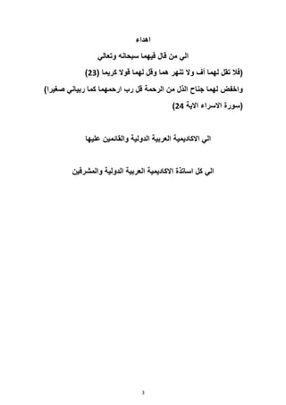 3
‫اهداء‬
‫وتعالي‬ ‫سبحانه‬ ‫فيهما‬ ‫قال‬ ‫من‬ ‫الي‬
‫تنهر‬ ‫وال‬ ‫أف‬ ‫لهما‬ ‫تقل‬ ‫(فال‬
( ‫كريما‬ ‫قوال‬ ‫لهما‬ ‫وقل‬ ‫هما‬
23
)
)‫صغيرا‬ ‫ربياني‬ ‫كما‬ ‫ارحمهما‬ ‫رب‬ ‫قل‬ ‫الرحمة‬ ‫من‬ ‫الذل‬ ‫جناح‬ ‫لهما‬ ‫واخفض‬
(
‫االية‬ ‫االسراء‬ ‫سورة‬
24
)
‫عليها‬ ‫والقائمين‬ ‫الدولية‬ ‫العربية‬ ‫االكاديمية‬ ‫الي‬
‫والمشرفين‬ ‫الدولية‬ ‫العربية‬ ‫االكاديمية‬ ‫اساتذة‬ ‫كل‬ ‫الي‬
 