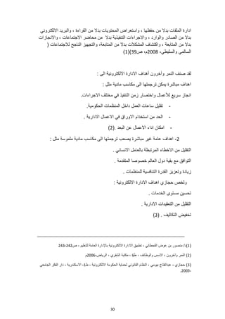 30
‫االلكتروني‬ ‫والبريد‬ ، ‫القراءة‬ ‫من‬ ‫بدال‬ ‫المحتويات‬ ‫واستعراض‬ ، ‫حفظها‬ ‫من‬ ‫بدال‬ ‫الملفات‬ ‫ادارة‬
‫واالنجازات‬ ، ‫االجتماعات‬ ‫محاضر‬ ‫من‬ ‫بدال‬ ‫التنفيذية‬ ‫واالجراءات‬ ، ‫والوارد‬ ‫الصادر‬ ‫من‬ ‫بدال‬
( ‫لالجتماعات‬ ‫الناجح‬ ‫والتجهيز‬ ،‫المتابعة‬ ‫من‬ ‫بدال‬ ‫المشكالت‬ ‫واكتشاف‬ ، ‫المتابعة‬ ‫من‬ ‫بدال‬
،‫والسليطي‬ ‫السالمي‬
2008
‫ص‬ ،‫م‬
39
)
(
1
)
: ‫الى‬ ‫االلكترونية‬ ‫االدارة‬ ‫أهداف‬ ‫وآخرون‬ ‫النمر‬ ‫صنف‬ ‫لقد‬
: ‫مثل‬ ‫مادية‬ ‫مكاسب‬ ‫الى‬ ‫ترجمتها‬ ‫يمكن‬ ‫مباشرة‬ ‫اهداف‬
.‫االجراءات‬ ‫مختلف‬ ‫في‬ ‫التنفيذ‬ ‫زمن‬ ‫واختصار‬ ‫لألعمال‬ ‫سريع‬ ‫انجاز‬
-
‫الحكومية‬ ‫المنظمات‬ ‫داخل‬ ‫العمل‬ ‫ساعات‬ ‫تقليل‬
.
-
. ‫االدارية‬ ‫االعمال‬ ‫في‬ ‫االوراق‬ ‫استخدام‬ ‫من‬ ‫الحد‬
-
‫امكا‬
. ‫البعد‬ ‫عن‬ ‫االعمال‬ ‫اداء‬ ‫ن‬
(
2
)
2
-
: ‫مثل‬ ‫ملموسة‬ ‫مادية‬ ‫مكاسب‬ ‫الى‬ ‫ترجمتها‬ ‫يصعب‬ ‫مباشرة‬ ‫غير‬ ‫عامة‬ ‫اهداف‬
. ‫االنساني‬ ‫بالعامل‬ ‫المرتبطة‬ ‫االخطاء‬ ‫من‬ ‫التقليل‬
. ‫المتقدمة‬ ‫خصوصا‬ ‫العالم‬ ‫دول‬ ‫بقية‬ ‫مع‬ ‫التوافق‬
. ‫للمنظمات‬ ‫التنافسية‬ ‫القدرة‬ ‫وتعزيز‬ ‫زيادة‬
‫اهداف‬ ‫حجازي‬ ‫ولخص‬
: ‫االلكترونية‬ ‫االدارة‬
. ‫الخدمات‬ ‫مستوى‬ ‫تحسين‬
. ‫االدارية‬ ‫التعقيدات‬ ‫من‬ ‫التقليل‬
. ‫التكاليف‬ ‫تخفيض‬
(
3
)
(
1
)
‫ص‬ ، ‫للتعليم‬ ‫العامة‬ ‫باإلدارة‬ ‫االلكترونية‬ ‫االدارة‬ ‫تطبيق‬ ، ‫القحطاني‬ ‫عوض‬ ‫بن‬ ‫منصور‬ /‫د‬
242
-
243
(
2
‫ط‬ ، ‫والوظائف‬ ‫االسس‬ ، ‫وآخرون‬ ‫النمر‬ )
6
،‫الرياض‬ ، ‫الشقري‬ ‫مكتبة‬ ،
2006
‫م‬
(
3
‫ط‬ ، ‫االلكترونية‬ ‫الحكومة‬ ‫لحماية‬ ‫القانوني‬ ‫النظام‬ ، ‫بيومي‬ ‫عبدالفتاح‬ ، ‫حجازي‬ )
1
‫الجامعي‬ ‫الفكر‬ ‫دار‬ ، ‫االسكندرية‬ ،
،
2003
.
 