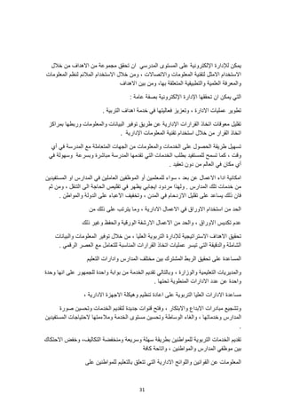 31
‫اال‬ ‫من‬ ‫مجموعة‬ ‫تحقق‬ ‫ان‬ ‫المدرسي‬ ‫المستوى‬ ‫على‬ ‫اإللكترونية‬ ‫لإلدارة‬ ‫يمكن‬
‫خالل‬ ‫من‬ ‫هداف‬
‫المعلومات‬ ‫لنظم‬ ‫المالئم‬ ‫االستخدام‬ ‫خالل‬ ‫ومن‬ ، ‫واالتصاالت‬ ‫المعلومات‬ ‫لتقنية‬ ‫االمثل‬ ‫االستخدام‬
‫االهداف‬ ‫بين‬ ‫ومن‬ ،‫بها‬ ‫المتعلقة‬ ‫والتطبيقية‬ ‫العلمية‬ ‫والمعرفة‬
: ‫عامة‬ ‫بصفة‬ ‫اإللكترونية‬ ‫اإلدارة‬ ‫تحققها‬ ‫ان‬ ‫يمكن‬ ‫التي‬
‫خد‬ ‫في‬ ‫فعاليتها‬ ‫وتعزيز‬ ، ‫االدارة‬ ‫عمليات‬ ‫تطوير‬
. ‫التربية‬ ‫اهداف‬ ‫مة‬
‫بمراكز‬ ‫وربطها‬ ‫والمعلومات‬ ‫البيانات‬ ‫توفير‬ ‫طريق‬ ‫عن‬ ‫اإلدارية‬ ‫القرارات‬ ‫اتخاذ‬ ‫معوقات‬ ‫تقليل‬
. ‫اإلدارية‬ ‫المعلومات‬ ‫تقنية‬ ‫استخدام‬ ‫خالل‬ ‫من‬ ‫القرار‬ ‫اتخاذ‬
‫أي‬ ‫في‬ ‫المدرسة‬ ‫مع‬ ‫المتعاملة‬ ‫الجهات‬ ‫من‬ ‫والمعلومات‬ ‫الخدمات‬ ‫على‬ ‫الحصول‬ ‫طريقة‬ ‫تسهيل‬
‫ل‬ ‫تسمح‬ ‫كما‬ ، ‫وقت‬
‫في‬ ‫وسهولة‬ ‫وبسرعة‬ ‫مباشرة‬ ‫المدرسة‬ ‫تقدمها‬ ‫التي‬ ‫الخدمات‬ ‫بطلب‬ ‫لمستفيد‬
. ‫تعقيد‬ ‫دون‬ ‫من‬ ‫العالم‬ ‫في‬ ‫مكان‬ ‫أي‬
‫المستفيدين‬ ‫او‬ ‫المدارس‬ ‫في‬ ‫العاملين‬ ‫الموظفين‬ ‫أو‬ ‫للمعلمين‬ ‫سواء‬ ، ‫بعد‬ ‫عن‬ ‫االعمال‬ ‫اداء‬ ‫امكانية‬
‫الى‬ ‫الحاجة‬ ‫تقليص‬ ‫في‬ ‫يظهر‬ ‫ايجابي‬ ‫مردود‬ ‫ولهذا‬ . ‫المدارس‬ ‫تلك‬ ‫خدمات‬ ‫من‬
‫ثم‬ ‫ومن‬ ، ‫التنقل‬
. ‫والمواطن‬ ‫الدولة‬ ‫على‬ ‫االعباء‬ ‫وتخفيف‬ ، ‫المدن‬ ‫في‬ ‫االزدحام‬ ‫تقليل‬ ‫على‬ ‫يساعد‬ ‫ذلك‬ ‫فان‬
‫من‬ ‫ذلك‬ ‫على‬ ‫يترتب‬ ‫وما‬ ، ‫االدارية‬ ‫االعمال‬ ‫في‬ ‫االوراق‬ ‫استخدام‬ ‫من‬ ‫الحد‬
‫ذلك‬ ‫وغير‬ ‫والحفظ‬ ‫الورقية‬ ‫االرشفة‬ ‫االعمال‬ ‫من‬ ‫والحد‬ ، ‫االوراق‬ ‫تكديس‬ ‫عدم‬
‫االسترا‬ ‫االهداف‬ ‫تحقيق‬
‫والبيانات‬ ‫المعلومات‬ ‫توفير‬ ‫خالل‬ ‫من‬ ، ‫العليا‬ ‫التربوية‬ ‫لإلدارة‬ ‫تيجية‬
. ‫الرقمي‬ ‫العصر‬ ‫مع‬ ‫للتعامل‬ ‫المناسبة‬ ‫القرارات‬ ‫اتخاذ‬ ‫عمليات‬ ‫تيسر‬ ‫التي‬ ‫والدقيقة‬ ‫الشاملة‬
‫التعليم‬ ‫وادارات‬ ‫المدارس‬ ‫مختلف‬ ‫بين‬ ‫المشترك‬ ‫الربط‬ ‫تحقيق‬ ‫على‬ ‫المساعدة‬
، ‫والوزارة‬ ‫التعليمية‬ ‫والمديريات‬
‫وحدة‬ ‫انها‬ ‫على‬ ‫للجمهور‬ ‫واحدة‬ ‫بوابة‬ ‫من‬ ‫الخدمة‬ ‫تقديم‬ ‫وبالتالي‬
. ‫تحتها‬ ‫المنطوية‬ ‫االدارات‬ ‫عدد‬ ‫عن‬ ‫واحدة‬
، ‫االدارية‬ ‫االجهزة‬ ‫وهيكلة‬ ‫تنظيم‬ ‫اعادة‬ ‫على‬ ‫التربوية‬ ‫العليا‬ ‫االدارات‬ ‫مساعدة‬
‫صورة‬ ‫وتحسين‬ ‫الخدمات‬ ‫لتقديم‬ ‫جديدة‬ ‫قنوات‬ ‫وفتح‬ ، ‫واالبتكار‬ ‫االبداع‬ ‫مبادرات‬ ‫وتشجيع‬
‫المد‬
‫ومالءمتها‬ ‫الخدمة‬ ‫مستوى‬ ‫وتحسين‬ ‫الوساطة‬ ‫والغاء‬ ، ‫وخدماتها‬ ‫ارس‬
‫المستفيدين‬ ‫الحتياجات‬
.
‫االحتكاك‬ ‫وخفض‬ ،‫التكاليف‬ ‫ومنخفضة‬ ‫وسريعة‬ ‫سهلة‬ ‫بطريقة‬ ‫للمواطنين‬ ‫التربوية‬ ‫الخدمات‬ ‫تقديم‬
‫كافة‬ ‫واتاحة‬ ، ‫والمواطنين‬ ‫المدارس‬ ‫موظفي‬ ‫بين‬
‫التي‬ ‫االدارية‬ ‫واللوائح‬ ‫القوانين‬ ‫عن‬ ‫المعلومات‬
‫على‬ ‫للمواطنين‬ ‫بالتعليم‬ ‫تتعلق‬
 
